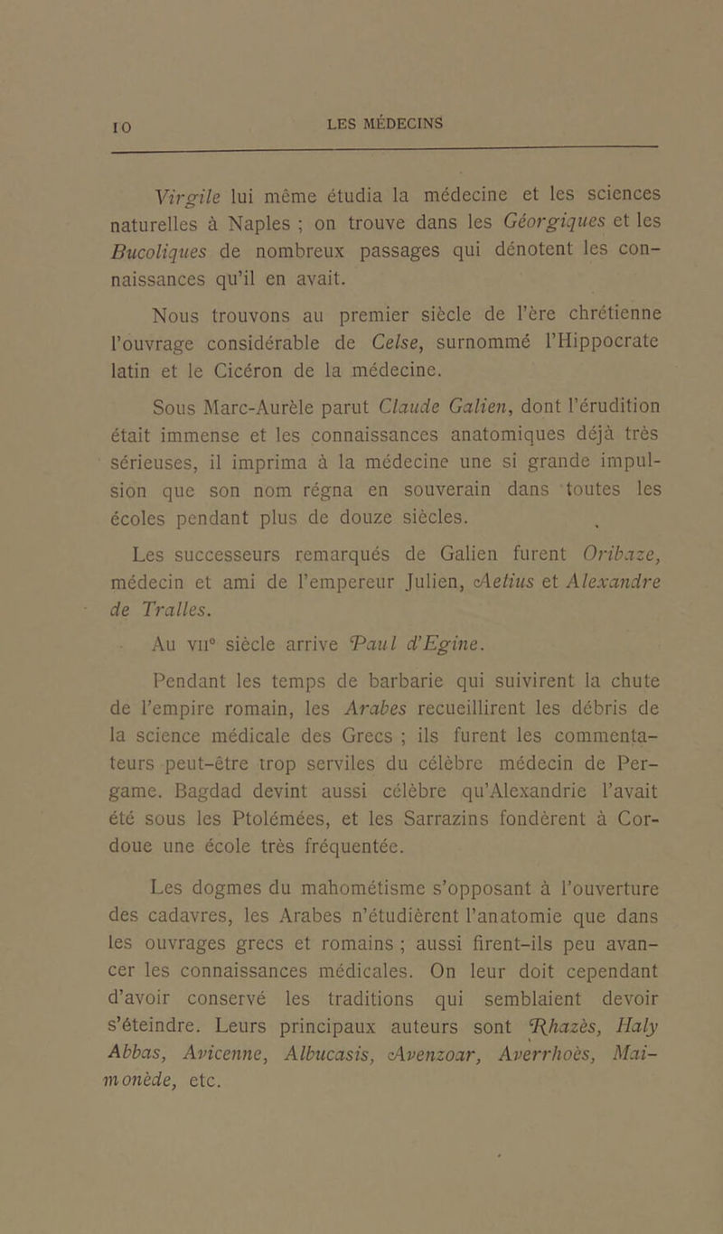 Virgile lui même étudia la médecine et les sciences naturelles à Naples ; on trouve dans les Géorgiques et les Bucoliques de nombreux passages qui dénotent les con- naissances qu’il en avait. Nous trouvons au premier siècle de l’ère chrétienne l’ouvrage considérable de Celse, surnommé l’Hippocrate latin et le Cicéron de la médecine. Sous Marc-Aurèle parut Claude Galien, dont l’érudition était immense et les connaissances anatomiques déjà très sérieuses, il imprima à la médecine une si grande impul- sion que son nom régna en souverain dans toutes les écoles pendant plus de douze siècles. Les successeurs remarqués de Galien furent Oribaze, médecin et ami de l’empereur Julien, cAetius et Alexandre de Tralles. Au vu0 siècle arrive ‘Paul d’Egine. Pendant les temps de barbarie qui suivirent la chute de l’empire romain, les Arabes recueillirent les débris de la science médicale des Grecs ; ils furent les commenta- teurs peut-être trop serviles du célèbre médecin de Per- game. Bagdad devint aussi célèbre qu’Alexandrie l’avait été sous les Ptolémées, et les Sarrazins fondèrent à Cor- doue une école très fréquentée. Les dogmes du mahométisme s’opposant à l’ouverture des cadavres, les Arabes n’étudièrent l’anatomie que dans les ouvrages grecs et romains ; aussi firent-ils peu avan- cer les connaissances médicales. On leur doit cependant d’avoir conservé les traditions qui semblaient devoir s’éteindre. Leurs principaux auteurs sont cI{hazès, Haly Abbas, Avicenne, Albucasis, cAvenzoar, Averrhoès, Mai- monède, etc.