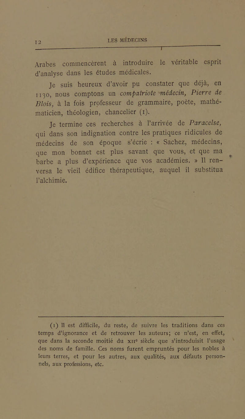 T Arabes commencèrent à introduire le véritable esprit d’analyse dans les études médicales. Je suis heureux d’avoir pu constater que déjà, en 1130, nous comptons un compatriote médecin, Pierre de Blois, à la fois professeur de grammaire, poète, mathé- maticien, théologien, chancelier (1). Je termine ces recherches à l’arrivée de Paracelse, qui dans son indignation contre les pratiques ridicules de médecins de son époque s’écrie : « Sachez, médecins, que mon bonnet est plus savant que vous, et que ma barbe a plus d’expérience que vos académies. » Il ren- versa le vieil édifice thérapeutique, auquel il substitua l’alchimie. (1) Il est difficile, du reste, de suivre les traditions dans ces temps d’ignorance et de retrouver les auteurs; ce n’est, en effet, que dans la seconde moitié du xn° siècle que s’introduisit l’usage des noms de famille. Ces noms furent empruntés pour les nobles à leurs terres, et pour les autres, aux qualités, aux défauts person- nels, aux professions, etc.