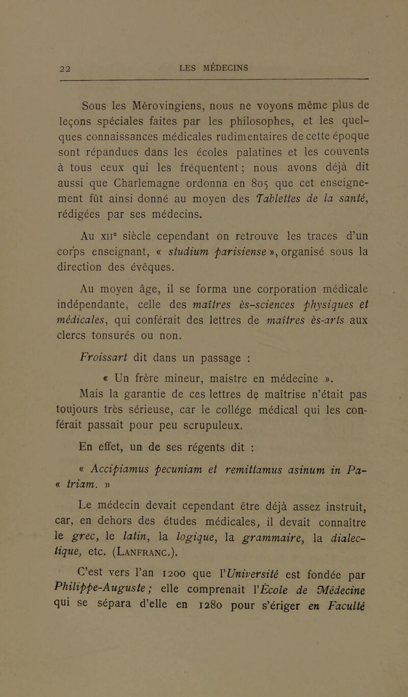 Sous les Mérovingiens, nous ne voyons même plus de leçons spéciales faites par les philosophes, et les quel- ques connaissances médicales rudimentaires de cette époque sont répandues dans les écoles palatines et les couvents à tous ceux qui les fréquentent ; nous avons déjà dit aussi que Charlemagne ordonna en 805 que cet enseigne- ment fût ainsi donné au moyen des Tablettes de la santé, rédigées par ses médecins. Au xii° siècle cependant on retrouve les traces d’un corps enseignant, « studium parisiense », organisé sous la direction des évêques. Au moyen âge, il se forma une corporation médicale indépendante, celle des maîtres ès-sciences physiques et médicales, qui conférait des lettres de maîtres ès-arts aux clercs tonsurés ou non. Froissart dit dans un passage : « Un frère mineur, maistrc en médecine ». Mais la garantie de ces lettres dç maîtrise n’était pas toujours très sérieuse, car le collège médical qui les con- férait passait pour peu scrupuleux. En effet, un de ses régents dit : « Accipiamus pecuniam et remittamus asinum in Pa- « triam. » Le médecin devait cependant être déjà assez instruit, car, en dehors des études médicales, il devait connaître le grec, le latin, la logique, la grammaire, la dialec- tique, etc. (Lanfranc.). C’est vers l’an 1200 que Y Université est fondée par Philippe-Auguste ; elle comprenait Y École de Médecine qui se sépara d’elle en 1280 pour s’ériger en Faculté