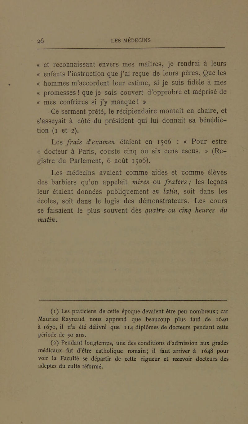 « et reconnaissant envers mes maîtres, je rendrai à leurs « enfants l’instruction que j’ai reçue de leurs pères. Que les « hommes m’accordent leur estime, si je suis fidèle à mes « promesses ! que je sois couvert d’opprobre et méprisé de « mes confrères si j’y manque ! » Ce serment prêté, le récipiendaire montait en chaire, et s’asseyait à côté du président qui lui donnait sa bénédic- tion (i et 2). Les frais d’examen étaient en 1506 : « Pour estre « docteur à Paris, couste cinq ou six cens escus. » (Re- gistre du Parlement, 6 août 1506). Les médecins avaient comme aides et comme élèves des barbiers qu’on appelait mires ou fraters ; les leçons leur étaient données publiquement en latin, soit dans les écoles, soit dans le logis des démonstrateurs. Les cours se faisaient le plus souvent dès quatre ou cinq heures du matin. (1) Les praticiens de cette époque devaient être peu nombreux; car Maurice Raynaud nous apprend que beaucoup plus tard de 1640 à 1670, il n’a été délivré que 114 diplômes de docteurs pendant cette période de 30 ans. (2) Pendant longtemps, une des conditions d’admission aux grades médicaux fut d’être catholique romain; il faut arriver à 1648 pour voir la Faculté se départir de cette rigueur et recevoir docteurs des adeptes du culte réformé.