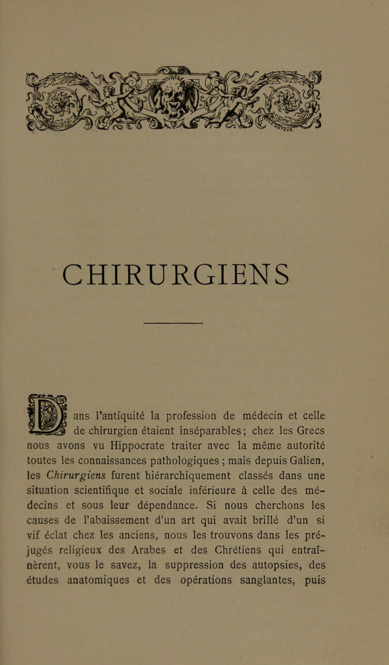 CHIRURGIENS ans l’antiquité la profession de médecin et celle de chirurgien étaient inséparables; chez les Grecs nous avons vu Hippocrate traiter avec la même autorité toutes les connaissances pathologiques; mais depuis Galien, les Chirurgiens furent hiérarchiquement classés dans une situation scientifique et sociale inférieure à celle des mé- decins et sous leur dépendance. Si nous cherchons les causes de l’abaissement d’un art qui avait brillé d’un si vif éclat chez les anciens, nous les trouvons dans les pré- jugés religieux des Arabes et des Chrétiens qui entraî- nèrent, vous le savez, la suppression des autopsies, des études anatomiques et des opérations sanglantes, puis