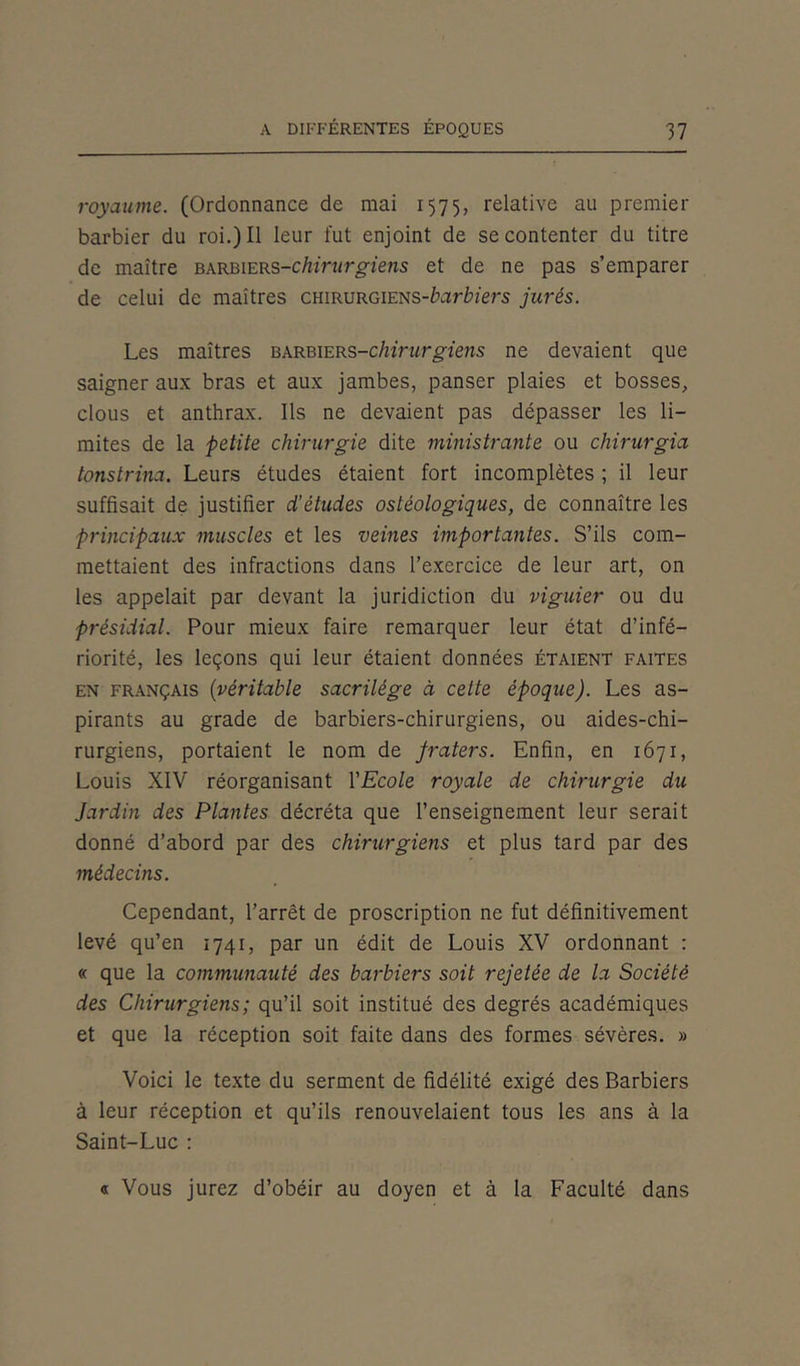 royaume. (Ordonnance de mai 1575, relative au premier barbier du roi.) Il leur fut enjoint de se contenter du titre de maître barbiers-chirurgiens et de ne pas s’emparer de celui de maîtres cmRURGiENS-barbiers jurés. Les maîtres barbiers-chirurgiens ne devaient que saigner aux bras et aux jambes, panser plaies et bosses, clous et anthrax. Ils ne devaient pas dépasser les li- mites de la petite chirurgie dite ministrante ou chirurgia tonstrina. Leurs études étaient fort incomplètes ; il leur suffisait de justifier d'études ostéologiques, de connaître les principaux muscles et les veines importantes. S’ils com- mettaient des infractions dans l’exercice de leur art, on les appelait par devant la juridiction du viguier ou du présidial. Pour mieux faire remarquer leur état d’infé- riorité, les leçons qui leur étaient données étaient faites en français (véritable sacrilège à cette époque). Les as- pirants au grade de barbiers-chirurgiens, ou aides-chi- rurgiens, portaient le nom de jraters. Enfin, en 1671, Louis XIV réorganisant YEcole royale de chirurgie du Jardin des Plantes décréta que l’enseignement leur serait donné d’abord par des chirurgiens et plus tard par des médecins. Cependant, l’arrêt de proscription ne fut définitivement levé qu’en 1741, par un édit de Louis XV ordonnant : « que la communauté des barbiers soit rejetée de la Société des Chirurgiens; qu’il soit institué des degrés académiques et que la réception soit faite dans des formes sévères. » Voici le texte du serment de fidélité exigé des Barbiers à leur réception et qu’ils renouvelaient tous les ans à la Saint-Luc : « Vous jurez d’obéir au doyen et à la Faculté dans