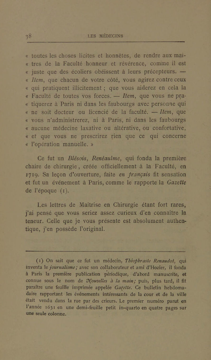 « toutes les choses licites et honnêtes, de rendre aux mai- « très de la Faculté honneur et révérence, comme il est « juste que des écoliers obéissent à leurs précepteurs. — « Item, que chacun de votre côté, vous agirez contre ceux « qui pratiquent illicitement ; que vous aiderez en cela la <t Faculté de toutes vos forces. — Item, que vous ne pra- « tiquerez à Paris ni dans les faubourgs avec personne qui « ne soit docteur ou licencié de la faculté. — Item, que « vous n’administrerez, ni à Paris, ni dans les faubourgs « aucune médecine laxative ou altérative, ou confortative, « et que vous ne prescrirez rien que ce qui concerne « l’opération manuelle. » Ce fut un Blésois, Renèaulme, qui fonda la première chaire de chirurgie, créée officiellement à la Faculté, en 1719. Sa leçon d’ouverture, faite en français fit sensation et fut un événement à Paris, comme le rapporte la Gazette de l’époque (1). Les lettres de Maîtrise en Chirurgie étant fort rares, j’ai pensé que vous seriez assez curieux d’en connaître la teneur. Celle que je vous présente est absolument authen- tique, j’en possède l’original. (1) On sait que ce fut un médecin, Théophraste Renaudot, qui inventa le journalisme ; avec son collaborateur et ami d’Hozier, il fonda à Paris la première publication périodique, d’abord manuscrite, et connue sous le nom de tP(ouvelles à la main; puis, plus tard, il fit paraître une feuille imprimée appelée Gaçctte. Ce bulletin hebdoma- daire rapportant les événements intéressants de la cour et de la ville était vendu dans la rue par des crieurs. Le premier numéro parut en l’année 1631 en une demi-feuille petit in-quarto en quatre pages sur une seule colonne.