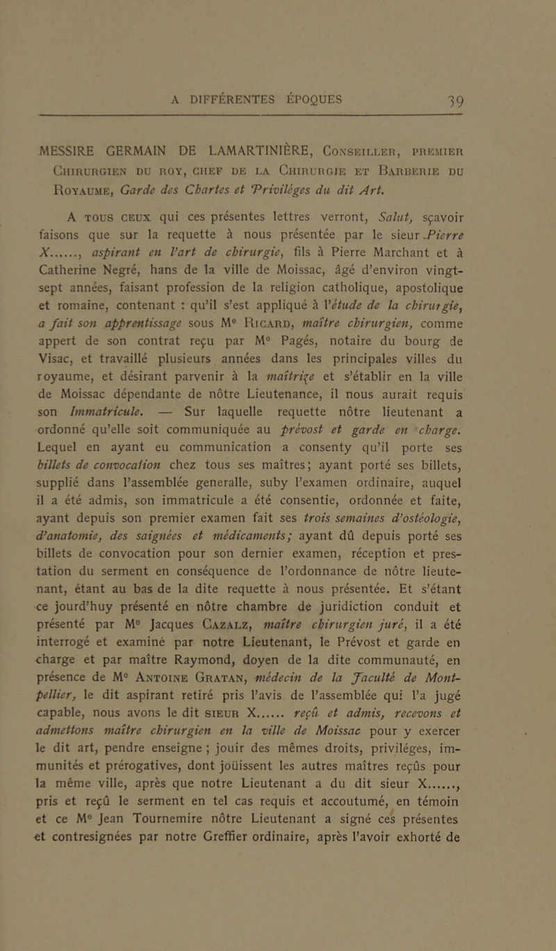 MESSIRE GERMAIN DE LAMARTINIÈRE, Conseiller, premier Chirurgien du roy, chef de la Chirurgie et Barberie du Royaume, Garde des Chartes et ‘Privilèges du dit Art. A tous ceux qui ces présentes lettres verront, Salut, sçavoir faisons que sur la requette à nous présentée par le sieur .Pierre X , aspirant en l’art de chirurgie, fils à Pierre Marchant et à Catherine Negré, hans de la ville de Moissac, âgé d’environ vingt- sept années, faisant profession de la religion catholique, apostolique et romaine, contenant : qu’il s’est appliqué à l’étude de la chirurgie, a fait son apprentissage sous M° Ricard, maître chirurgien, comme appert de son contrat reçu par Me Pagés, notaire du bourg de Visac, et travaillé plusieurs années dans les principales villes du royaume, et désirant parvenir à la maîtrise et s’établir en la ville de Moissac dépendante de nôtre Lieutenance, il nous aurait requis son Immatricule. — Sur laquelle requette nôtre lieutenant a ordonné qu’elle soit communiquée au prèvost et garde en charge. Lequel en ayant eu communication a consenty qu’il porte ses billets de convocation chez tous ses maîtres; ayant porté ses billets, supplié dans l’assemblée generalle, suby l’examen ordinaire, auquel il a été admis, son immatricule a été consentie, ordonnée et faite, ayant depuis son premier examen fait ses trois semaines d’ostéologie, d’anatomie, des saignées et médicaments ; ayant dû depuis porté ses billets de convocation pour son dernier examen, réception et pres- tation du serment en conséquence de l’ordonnance de nôtre lieute- nant, étant au bas de la dite requette à nous présentée. Et s’étant ce jourd’huy présenté en nôtre chambre de juridiction conduit et présenté par Me Jacques Cazalz, maître chirurgien juré, il a été interrogé et examiné par notre Lieutenant, le Prévost et garde en charge et par maître Raymond, doyen de la dite communauté, en présence de Me Antoine Gratan, médecin de la faculté de Mont- pellier, le dit aspirant retiré pris l’avis de l’assemblée qui l’a jugé capable, nous avons le dit sieur X reçu et admis, recevons et admettons maître chirurgien en la ville de Moissac pour y exercer le dit art, pendre enseigne ; jouir des mêmes droits, privilèges, im- munités et prérogatives, dont joüissent les autres maîtres reçus pour la même ville, après que notre Lieutenant a du dit sieur X , pris et reçû le serment en tel cas requis et accoutumé, en témoin et ce Me Jean Tournemire nôtre Lieutenant a signé ces présentes et contresignées par notre Greffier ordinaire, après l’avoir exhorté de