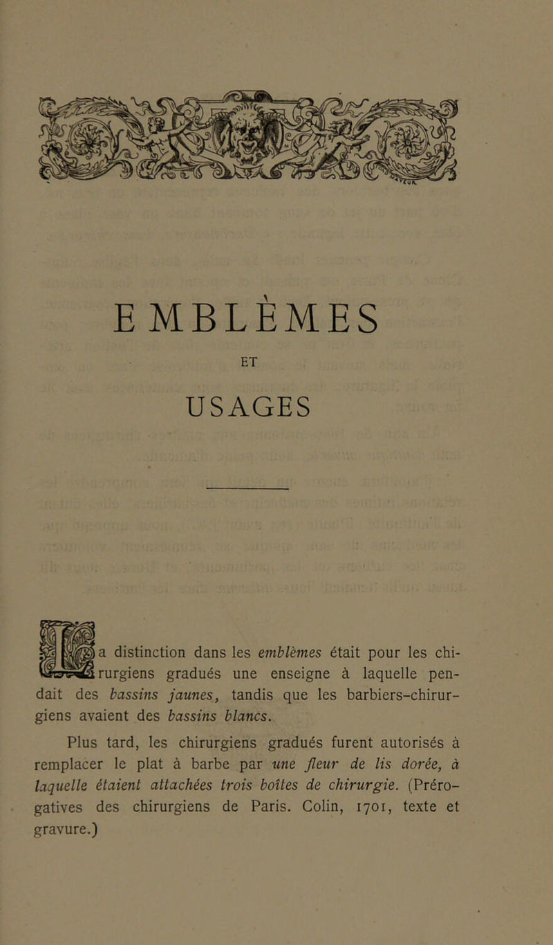 EMBLÈMES ET USAGES a distinction dans les emblèmes était pour les chi- rurgiens gradués une enseigne à laquelle pen- dait des bassins jaunes, tandis que les barbiers-chirur- giens avaient des bassins blancs. Plus tard, les chirurgiens gradués furent autorisés à remplacer le plat à barbe par une fleur de lis dorée, à laquelle étaient attachées trois boîtes de chirurgie. (Préro- gatives des chirurgiens de Paris. Colin, 1701, texte et gravure.)