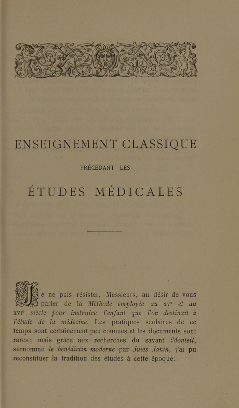 ENSEIGNEMENT CLASSIQUE PRÉCÉDANT LES ÉTUDES MÉDICALES e ne puis résister, Messieurs, au désir de vous parler de la Méthode employée au xv° et au xvi° siècle pour instruire l’enfant que l’on destinait à l'étude de la médecine. Les pratiques scolaires de ce temps sont certainement peu connues et les documents sont rares ; mais grâce aux recherches du savant iMonieil, surnommé le bénédictin moderne par Jules Janin, j’ai pu reconstituer la tradition des études à cette époque.