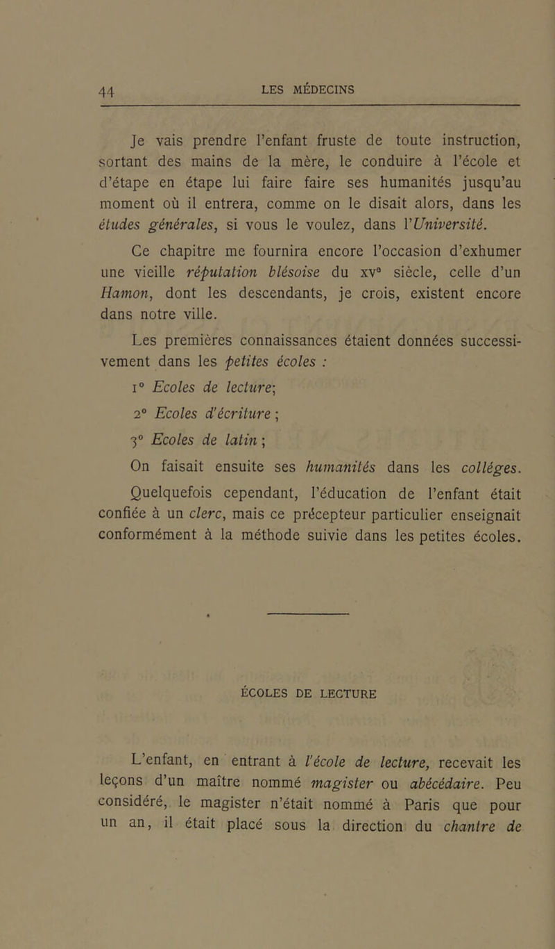 Je vais prendre l’enfant fruste de toute instruction, sortant des mains de la mère, le conduire à l’école et d’étape en étape lui faire faire ses humanités jusqu’au moment où il entrera, comme on le disait alors, dans les études générales, si vous le voulez, dans l’Université. Ce chapitre me fournira encore l’occasion d’exhumer une vieille 7'éputation blésoise du xv° siècle, celle d’un Hamon, dont les descendants, je crois, existent encore dans notre ville. Les premières connaissances étaient données successi- vement dans les petites écoles : i° Ecoles de lecture; 2° Ecoles d’écriture ; 3° Ecoles de latin ; On faisait ensuite ses humanités dans les collèges. Quelquefois cependant, l’éducation de l’enfant était confiée à un clerc, mais ce précepteur particulier enseignait conformément à la méthode suivie dans les petites écoles. ÉCOLES DE LECTURE L’enfant, en entrant à l’école de lecture, recevait les leçons d’un maître nommé magister ou abécédaire. Peu considéré, le magister n’était nommé à Paris que pour un an, il était placé sous la direction du chantre de