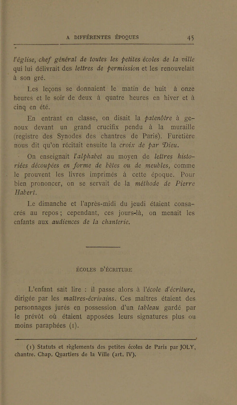 l’église, chef général de toutes les petites écoles de la ville qui lui délivrait des lettres de permission et les renouvelait à son gré. Les leçons se donnaient le matin de huit à onze heures et le soir de deux à quatre heures en hiver et à cinq en été. En entrant en classe, on disait la patenôtre à ge- noux devant un grand crucifix pendu à la muraille (registre des Synodes des chantres de Paris). Furetière nous dit qu’on récitait ensuite la croix de par T)ieu. On enseignait l’alphabet au moyen de lettres histo- riées découpées en forme de bêtes ou de meubles, comme le prouvent les livres imprimés à cette époque. Pour bien prononcer, on se servait de la méthode de Pierre Habert. Le dimanche et l’après-midi du jeudi étaient consa- crés au repos ; cependant, ces jours-là, on menait les enfants aux audiences de la chanterie. ÉCOLES D’ÉCRITURE L’enfant sait lire : il passe alors à l'école d’écriture, dirigée par les maîtres-écrivains. Ces maîtres étaient des personnages jurés en possession d’un tableau gardé par le prévôt où étaient apposées leurs signatures plus ou moins paraphées (i). (i) Statuts et règlements des petites écoles de Paris par JOLY, chantre. Chap. Quartiers de la Ville (art. IV).