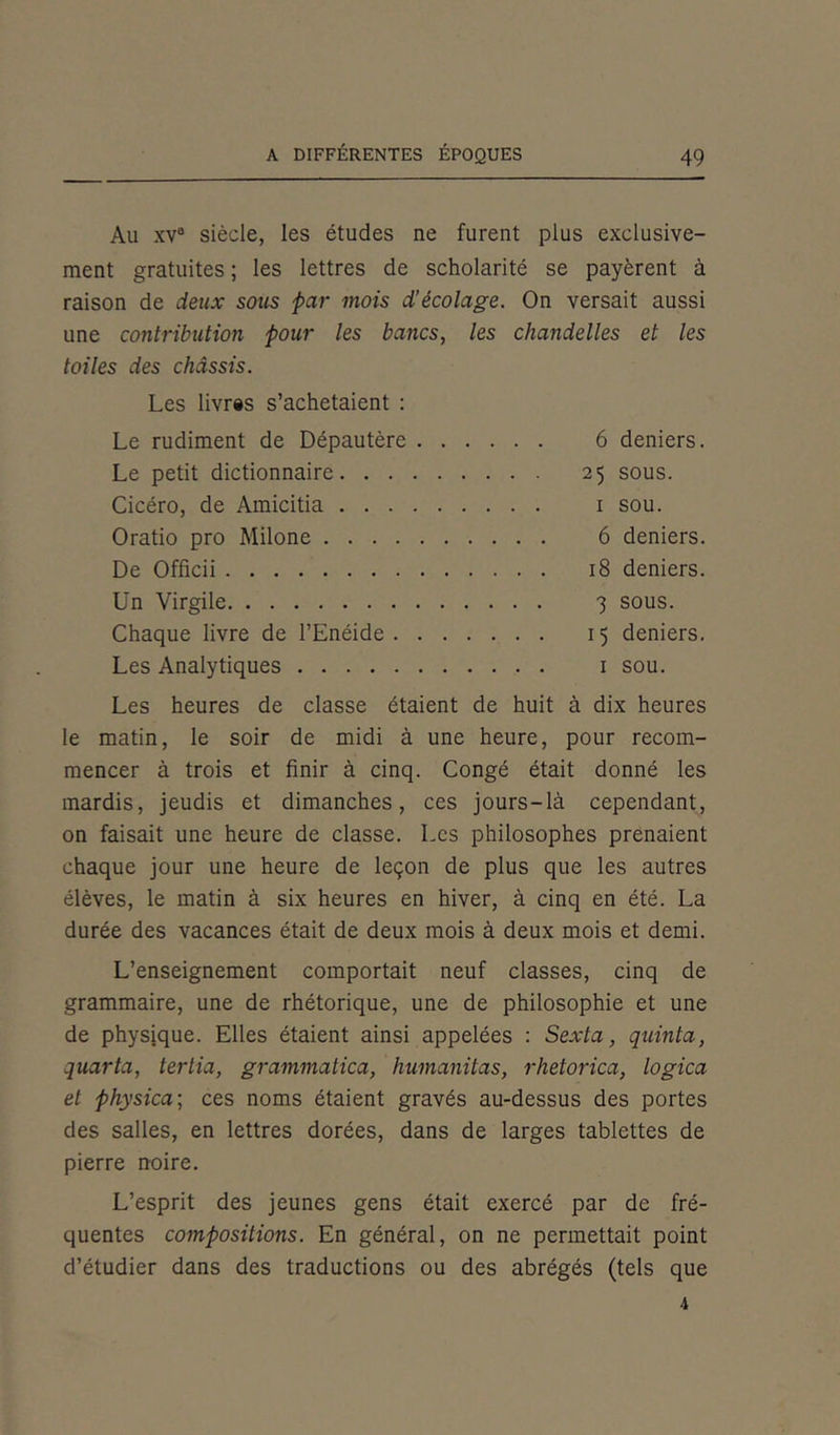 Au xvB siècle, les études ne furent plus exclusive- ment gratuites ; les lettres de scholarité se payèrent à raison de deux sous par mois d'écolage. On versait aussi une contribution pour les bancs, les chandelles et les toiles des châssis. Les livr«s s’achetaient : Le rudiment de Dépautère 6 deniers. Le petit dictionnaire 25 sous. Cicéro, de Amicitia 1 sou. Oratio pro Milone 6 deniers. De Officii 18 deniers. Un Virgile 3 sous. Chaque livre de l’Enéide 15 deniers. Les Analytiques 1 sou. Les heures de classe étaient de huit à dix heures le matin, le soir de midi à une heure, pour recom- mencer à trois et finir à cinq. Congé était donné les mardis, jeudis et dimanches, ces jours-là cependant, on faisait une heure de classe. Les philosophes prenaient chaque jour une heure de leçon de plus que les autres élèves, le matin à six heures en hiver, à cinq en été. La durée des vacances était de deux mois à deux mois et demi. L’enseignement comportait neuf classes, cinq de grammaire, une de rhétorique, une de philosophie et une de physique. Elles étaient ainsi appelées : Sexta, quinta, quarta, tertia, grcmmatica, humanitas, rhetorica, logica et physica\ ces noms étaient gravés au-dessus des portes des salles, en lettres dorées, dans de larges tablettes de pierre noire. L’esprit des jeunes gens était exercé par de fré- quentes compositions. En général, on ne permettait point d’étudier dans des traductions ou des abrégés (tels que i