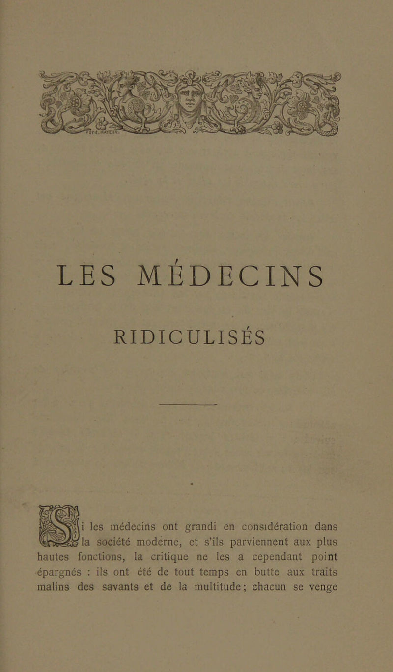 LES MÉDECINS RIDICULISÉS i les médecins ont grandi en considération dans la société moderne, et s’ils parviennent aux plus hautes fonctions, la critique ne les a cependant point épargnés : ils ont été de tout temps en butte aux traits malins des savants et de la multitude ; chacun se venge