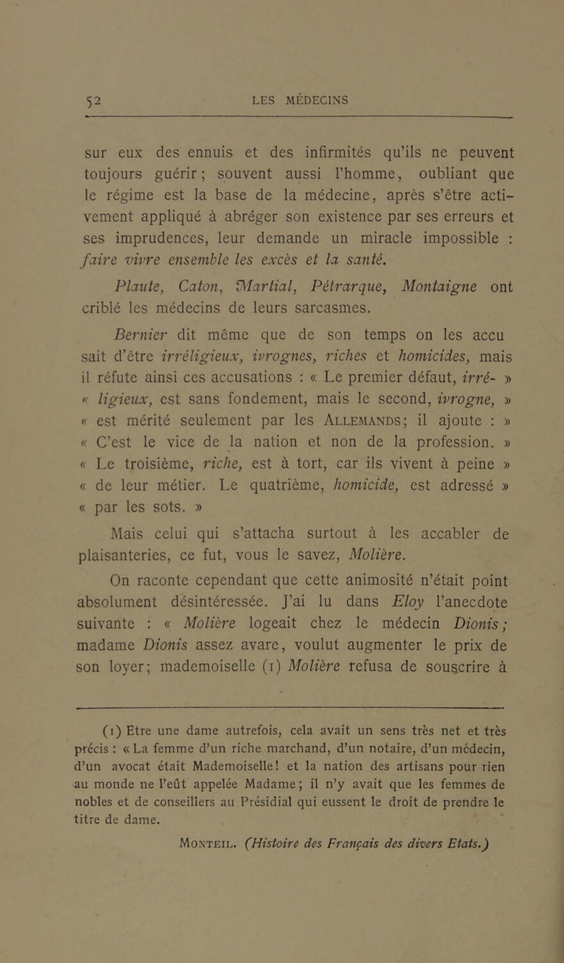 sur eux des ennuis et des infirmités qu’ils ne peuvent toujours guérir; souvent aussi l’homme, oubliant que le régime est la base de la médecine, après s’être acti- vement appliqué à abréger son existence par ses erreurs et ses imprudences, leur demande un miracle impossible : faire vivre ensemble les excès et la santé. Plaute, Caton, Martial, Pétrarque, Montaigne ont criblé les médecins de leurs sarcasmes. Dernier dit même que de son temps on les accu sait d’être irréligieux, ivrognes, riches et homicides, mais il réfute ainsi ces accusations : « Le premier défaut, irré- » « ligieux, est sans fondement, mais le second, ivrogne, » « est mérité seulement par les Allemands; il ajoute : » « C’est le vice de la nation et non de la profession. » « Le troisième, riche, est à tort, car ils vivent à peine » « de leur métier. Le quatrième, homicide, est adressé » « par les sots. » Mais celui qui s’attacha surtout à les accabler de plaisanteries, ce fut, vous le savez, Molière. On raconte cependant que cette animosité n’était point absolument désintéressée. J’ai lu dans Eloy l’anecdote suivante : « Molière logeait chez le médecin Dionis ; madame Dionis assez avare, voulut augmenter le prix de son loyer; mademoiselle (i) Molière refusa de souscrire à (i) Etre une dame autrefois, cela avait un sens très net et très précis : « La femme d’un riche marchand, d’un notaire, d’un médecin, d’un avocat était Mademoiselle! et la nation des artisans pour rien au monde ne l’eût appelée Madame; il n’y avait que les femmes de nobles et de conseillers au Présidial qui eussent le droit de prendre le titre de dame. Monteil. (Histoire des Français des divers Etats.)