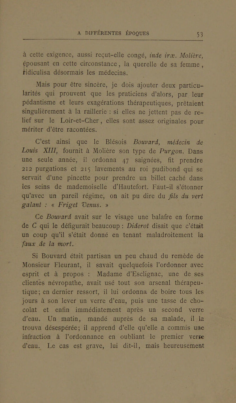 à cette exigence, aussi reçut-elle congé, vide irœ. Molière, épousant en cette circonstance, la querelle de sa femme , Ridiculisa désormais les médecins. Mais pour être sincère, je dois ajouter deux particu- larités qui prouvent que les praticiens d’alors, par leur pédantisme et leurs exagérations thérapeutiques, prêtaient singulièrement à la raillerie : si elles ne jettent pas de re- lief sur le Loir-et-Cher, elles sont assez originales pour mériter d’être racontées. C’est ainsi que le Blésois Bouvard, médecin de Louis XIII, fournit à Molière son type de Purgon. Dans une seule année, il ordonna 47 saignées, fit prendre 212 purgations et 215 lavements au roi pudibond qui se serrait d’une pincette pour prendre un billet caché dans les seins de mademoiselle d’Hautefort. Faut-il s’étonner qu’avec un pareil régime, on ait pu dire du fils du vert galant : « Friget Venus. » Ce Bouvard avait sur le visage une balafre en forme de C qui le défigurait beaucoup : Diderot disait que c’était un coup qu’il s’était donné en tenant maladroitement la faux de la mort. Si Bouvard était partisan un peu chaud du remède de Monsieur Fleurant, il savait quelquefois l’ordonner avec esprit et à propos : Madame d’Esclignac, une de ses clientes névropathe, avait usé tout son arsenal thérapeu- tique; en dernier ressort, il lui ordonna de boire tous les jours à son lever un verre d’eau, puis une tasse de cho- colat et enfin immédiatement après un second verre d’eau. Un matin, mandé auprès de sa malade, il la trouva désespérée; il apprend d’elle qu’elle a commis une infraction à l’ordonnance en oubliant le premier verre d’eau. Le cas est grave, lui dit-il, mais heureusement