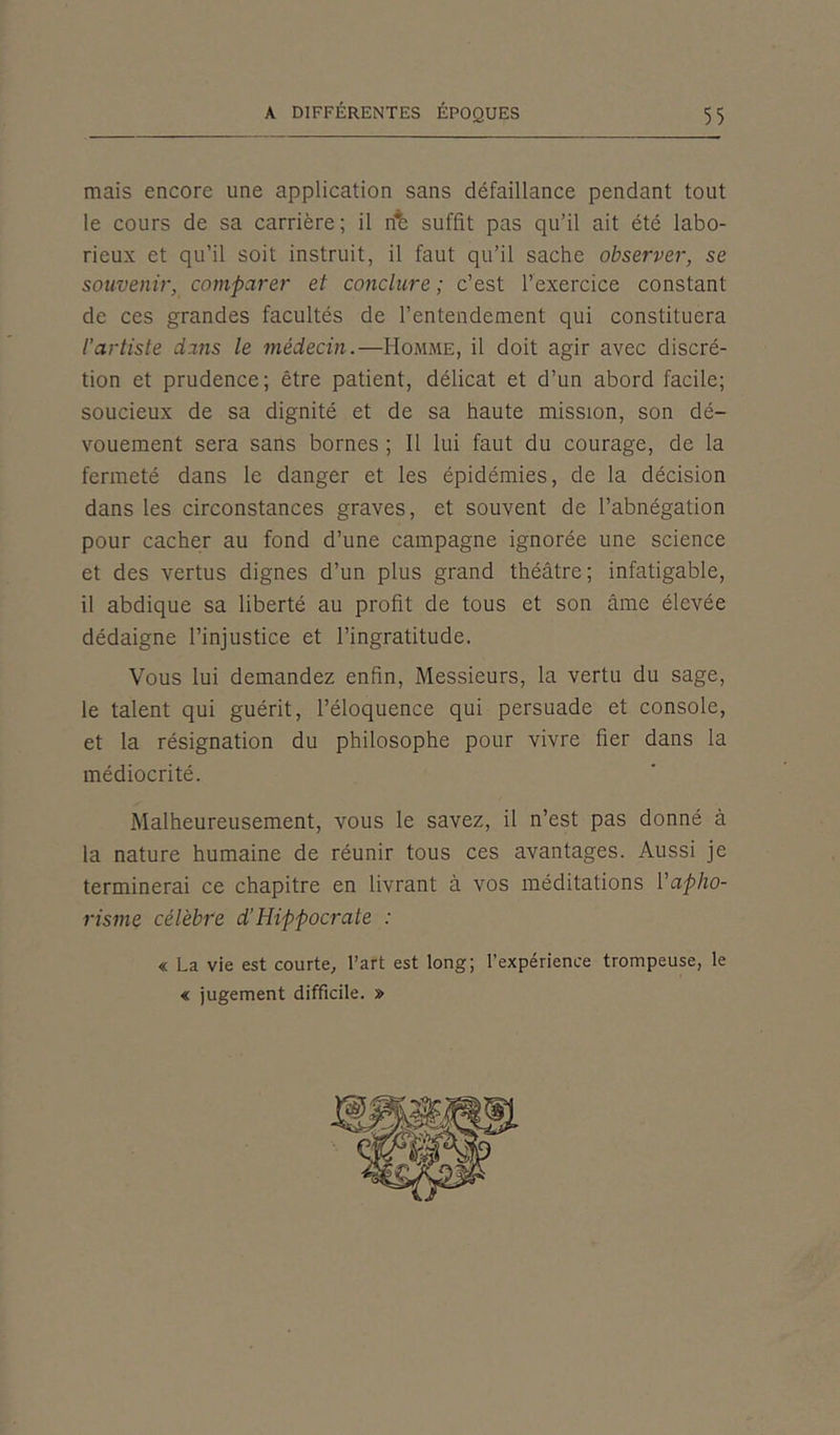 mais encore une application sans défaillance pendant tout le cours de sa carrière; il rïè suffit pas qu’il ait été labo- rieux et qu’il soit instruit, il faut qu’il sache observer, se souvenir, comparer et conclure ; c’est l’exercice constant de ces grandes facultés de l’entendement qui constituera l’artiste dans le médecin.—Homme, il doit agir avec discré- tion et prudence; être patient, délicat et d’un abord facile; soucieux de sa dignité et de sa haute mission, son dé- vouement sera sans bornes ; Il lui faut du courage, de la fermeté dans le danger et les épidémies, de la décision dans les circonstances graves, et souvent de l’abnégation pour cacher au fond d’une campagne ignorée une science et des vertus dignes d’un plus grand théâtre; infatigable, il abdique sa liberté au profit de tous et son âme élevée dédaigne l’injustice et l’ingratitude. Vous lui demandez enfin, Messieurs, la vertu du sage, le talent qui guérit, l’éloquence qui persuade et console, et la résignation du philosophe pour vivre fier dans la médiocrité. Malheureusement, vous le savez, il n’est pas donné à la nature humaine de réunir tous ces avantages. Aussi je terminerai ce chapitre en livrant à vos méditations l'apho- risme célèbre d'Hippocrate : « La vie est courte, l’art est long; l’expérience trompeuse, le « jugement difficile. »
