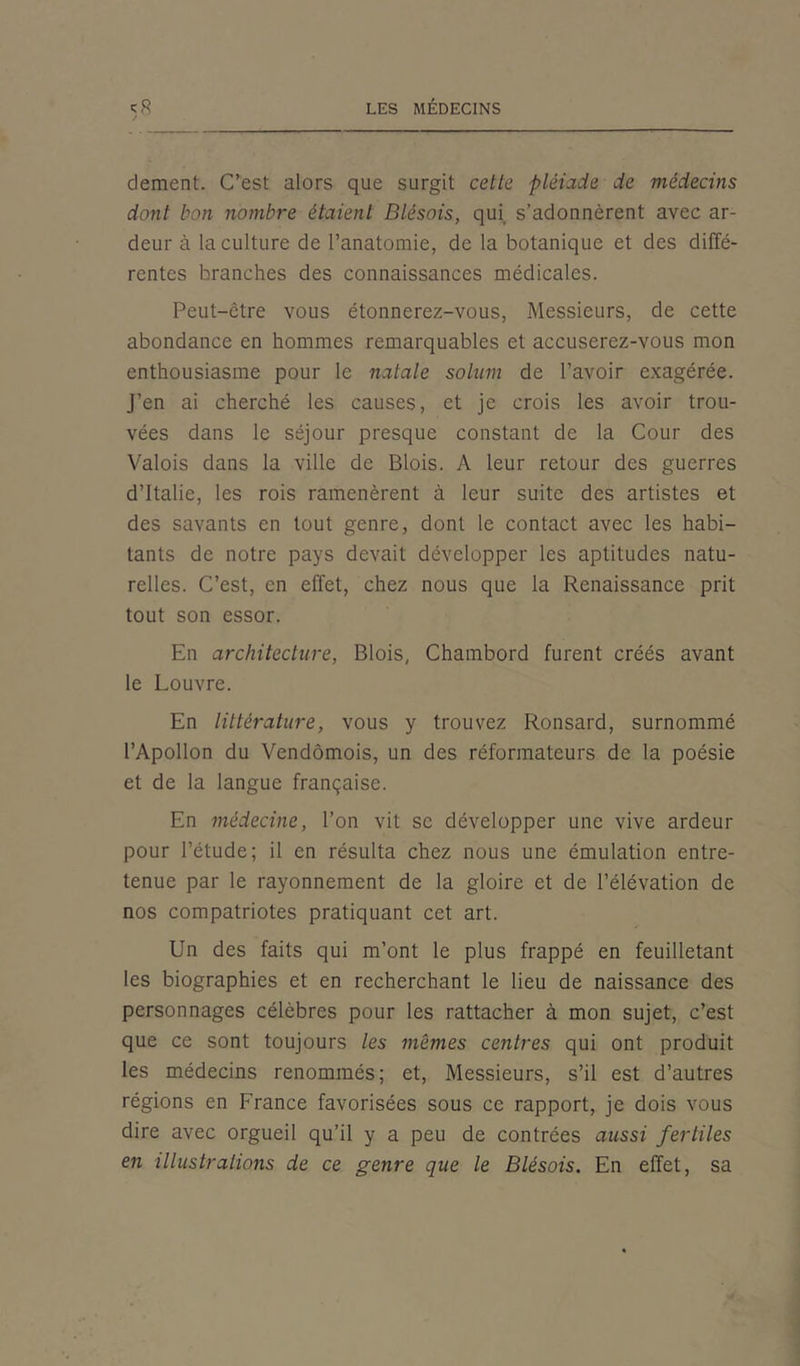 dement. C’est alors que surgit cette pléiade de médecins dont bon nombre étaient Blésois, qui s’adonnèrent avec ar- deur à la culture de l’anatomie, de la botanique et des diffé- rentes branches des connaissances médicales. Peut-être vous étonnerez-vous, Messieurs, de cette abondance en hommes remarquables et accuserez-vous mon enthousiasme pour le natale solum de l’avoir exagérée. J’en ai cherché les causes, et je crois les avoir trou- vées dans le séjour presque constant de la Cour des Valois dans la ville de Blois. A leur retour des guerres d’Italie, les rois ramenèrent à leur suite des artistes et des savants en tout genre, dont le contact avec les habi- tants de notre pays devait développer les aptitudes natu- relles. C’est, en effet, chez nous que la Renaissance prit tout son essor. En architecture, Blois, Chambord furent créés avant le Louvre. En littérature, vous y trouvez Ronsard, surnommé l’Apollon du Vendômois, un des réformateurs de la poésie et de la langue française. En médecine, l’on vit se développer une vive ardeur pour l’étude; il en résulta chez nous une émulation entre- tenue par le rayonnement de la gloire et de l’élévation de nos compatriotes pratiquant cet art. Un des faits qui m’ont le plus frappé en feuilletant les biographies et en recherchant le lieu de naissance des personnages célèbres pour les rattacher à mon sujet, c’est que ce sont toujours les mêmes centres qui ont produit les médecins renommés; et, Messieurs, s’il est d’autres régions en France favorisées sous ce rapport, je dois vous dire avec orgueil qu’il y a peu de contrées aussi fertiles en illustrations de ce genre que le Blésois. En effet, sa