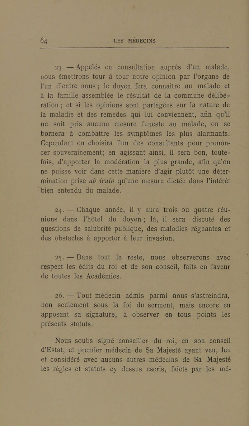 23. —Appelés en consultation auprès d’un malade, nous émettrons tour à tour notre opinion par l’organe de l’un d’entre nous ; le doyen fera connaître au malade et à la famille assemblée le résultat de la commune délibé- ration ; et si les opinions sont partagées sur la nature de la maladie et des remèdes qui lui conviennent, afin qu’il ne soit pris aucune mesure funeste au malade, on se bornera à combattre les symptômes les plus alarmants. Cependant on choisira l’un des consultants pour pronon- cer souverainement; en agissant ainsi, il sera bon, toute- fois, d’apporter la modération la plus grande, afin qu’on ne puisse voir dans cette manière d’agir plutôt une déter- mination prise ab irato qu’une mesure dictée dans l’intérêt bien entendu du malade. 24. — Chaque année, il y aura trois ou quatre réu- nions dans l’hôtel du doyen ; là, il sera discuté des questions de salubrité publique, des maladies régnantes et des obstacles à apporter à leur invasion. 25. — Dans tout le reste, nous observerons avec respect les édits du roi et de son conseil, faits en faveur de toutes les Académies. 26. —Tout médecin admis parmi nous s’astreindra, non seulement sous la foi du serment, mais encore en apposant sa signature, à observer en tous points les présents statuts. Nous soubs signé conseiller du roi, en son conseil d’Estat, et premier médecin de Sa Majesté ayant veu, leu et considéré avec aucuns autres médecins de Sa Majesté les règles et statuts cy dessus escris, faicts par les mé-