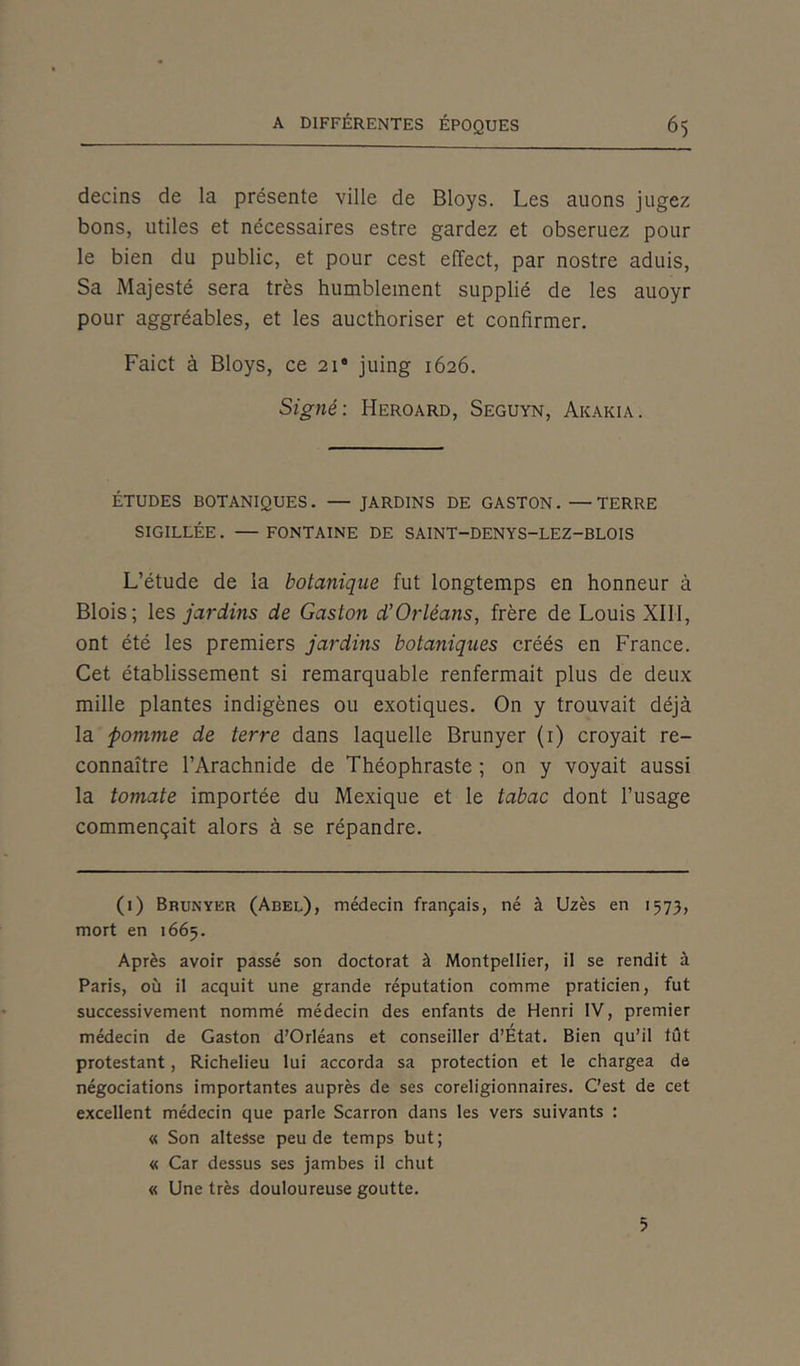 decins de la présente ville de Bloys. Les auons jugez bons, utiles et nécessaires estre gardez et obseruez pour le bien du public, et pour cest effect, par nostre aduis, Sa Majesté sera très humblement supplié de les auoyr pour aggréables, et les aucthoriser et confirmer. Faict à Bloys, ce 211 * * * * * * 8 juing 1626. Signé: Heroard, Seguyn, Akakia. ÉTUDES BOTANIQUES. — JARDINS DE GASTON. —TERRE SIGILLÉE. — FONTAINE DE SAINT—DENYS-LEZ-BLOIS L’étude de la botanique fut longtemps en honneur à Blois; les jardins de Gaston d’Orléans, frère de Louis XIII, ont été les premiers jardins botaniques créés en France. Cet établissement si remarquable renfermait plus de deux mille plantes indigènes ou exotiques. On y trouvait déjà la pomme de terre dans laquelle Brunyer (1) croyait re- connaître l’Arachnide de Théophraste ; on y voyait aussi la tomate importée du Mexique et le tabac dont l’usage commençait alors à se répandre. (1) Brunyer (Abel), médecin français, né à Uzès en 1573, mort en 1665. Après avoir passé son doctorat à Montpellier, il se rendit à Paris, où il acquit une grande réputation comme praticien, fut successivement nommé médecin des enfants de Henri IV, premier médecin de Gaston d’Orléans et conseiller d’Etat. Bien qu’il tût protestant, Richelieu lui accorda sa protection et le chargea de négociations importantes auprès de ses coreligionnaires. C’est de cet excellent médecin que parle Scarron dans les vers suivants : « Son altesse peu de temps but; « Car dessus ses jambes il chut « Une très douloureuse goutte. 5