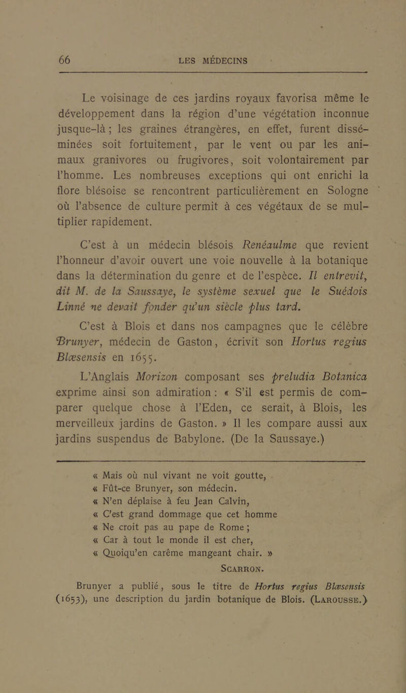 Le voisinage de ces jardins royaux favorisa même le développement dans la région d’une végétation inconnue jusque-là ; les graines étrangères, en effet, furent dissé- minées soit fortuitement, par le vent ou par les ani- maux granivores ou frugivores, soit volontairement par l’homme. Les nombreuses exceptions qui ont enrichi la flore blésoise se rencontrent particulièrement en Sologne où l’absence de culture permit à ces végétaux de se mul- tiplier rapidement. C’est à un médecin blésois Renéaulme que revient l’honneur d’avoir ouvert une voie nouvelle à la botanique dans la détermination du genre et de l’espèce. Il entrevit, dit M. de la Saussaye, le système sexuel que le Suédois Linné ne devait fonder qu'un siècle plus tard. C’est à Blois et dans nos campagnes que le célèbre 'Brunyer, médecin de Gaston, écrivit son Hortus regius Blæsensis en 1655. L’Anglais Morizon composant ses preludia Botanica exprime ainsi son admiration : « S’il est permis de com- parer quelque chose à l’Eden, ce serait, à Blois, les merveilleux jardins de Gaston. » Il les compare aussi aux jardins suspendus de Babylone. (De la Saussaye.) « Mais où nul vivant ne voit goutte, « Fût-ce Brunyer, son médecin. « N’en déplaise à feu Jean Calvin, « C’est grand dommage que cet homme « Ne croit pas au pape de Rome ; « Car à tout le monde il est cher, « Quoiqu’en carême mangeant chair. » ScARRON. Brunyer a publié, sous le titre de Hortus regius Blæsensis (1653), une description du jardin botanique de Blois. (Larousse.)