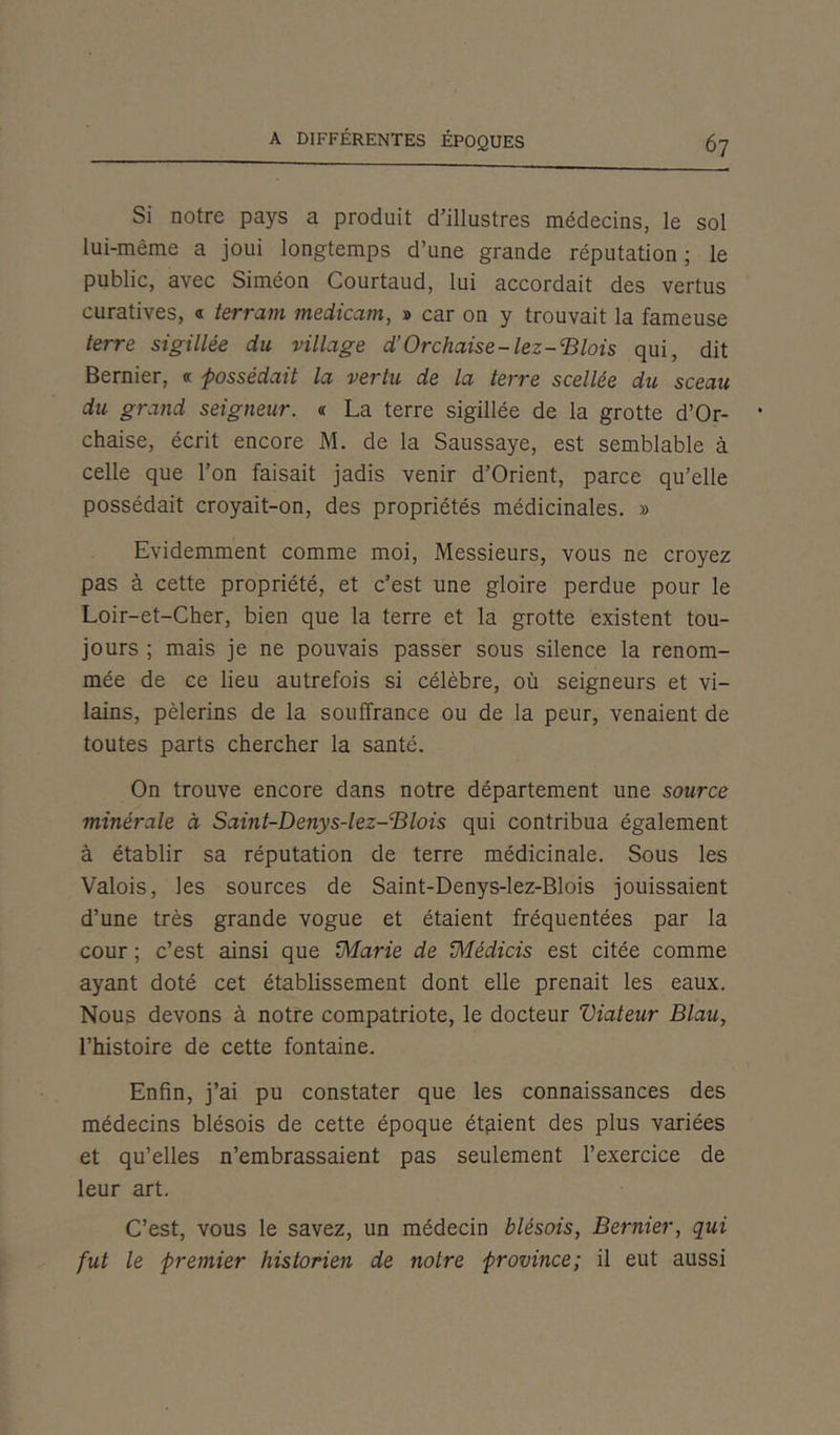 Si notre pays a produit d’illustres médecins, le sol lui-mème a joui longtemps d’une grande réputation ; le public, avec Siméon Courtaud, lui accordait des vertus curatives, « terrain medicam, » car on y trouvait la fameuse terre sigillée du village d’Orchaise-lez-'Blois qui, dit Bernier, a possédait la vertu de la terre scellée du sceau du grand seigneur. « La terre sigillée de la grotte d’Or- chaise, écrit encore M. de la Saussaye, est semblable à celle que l’on faisait jadis venir d’Orient, parce qu’elle possédait croyait-on, des propriétés médicinales. » Evidemment comme moi, Messieurs, vous ne croyez pas à cette propriété, et c’est une gloire perdue pour le Loir-et-Cher, bien que la terre et la grotte existent tou- jours ; mais je ne pouvais passer sous silence la renom- mée de ce lieu autrefois si célèbre, où seigneurs et vi- lains, pèlerins de la souffrance ou de la peur, venaient de toutes parts chercher la santé. On trouve encore dans notre département une source minérale à Saint-Denys-lez-Blois qui contribua également à établir sa réputation de terre médicinale. Sous les Valois, les sources de Saint-Denys-lez-Blois jouissaient d’une très grande vogue et étaient fréquentées par la cour ; c’est ainsi que (Marie de JMédias est citée comme ayant doté cet établissement dont elle prenait les eaux. Nous devons à notre compatriote, le docteur Viateur Blau, l’histoire de cette fontaine. Enfin, j’ai pu constater que les connaissances des médecins blésois de cette époque étaient des plus variées et qu’elles n’embrassaient pas seulement l’exercice de leur art. C’est, vous le savez, un médecin blésois, Bernier, qui fut le premier historien de notre province; il eut aussi