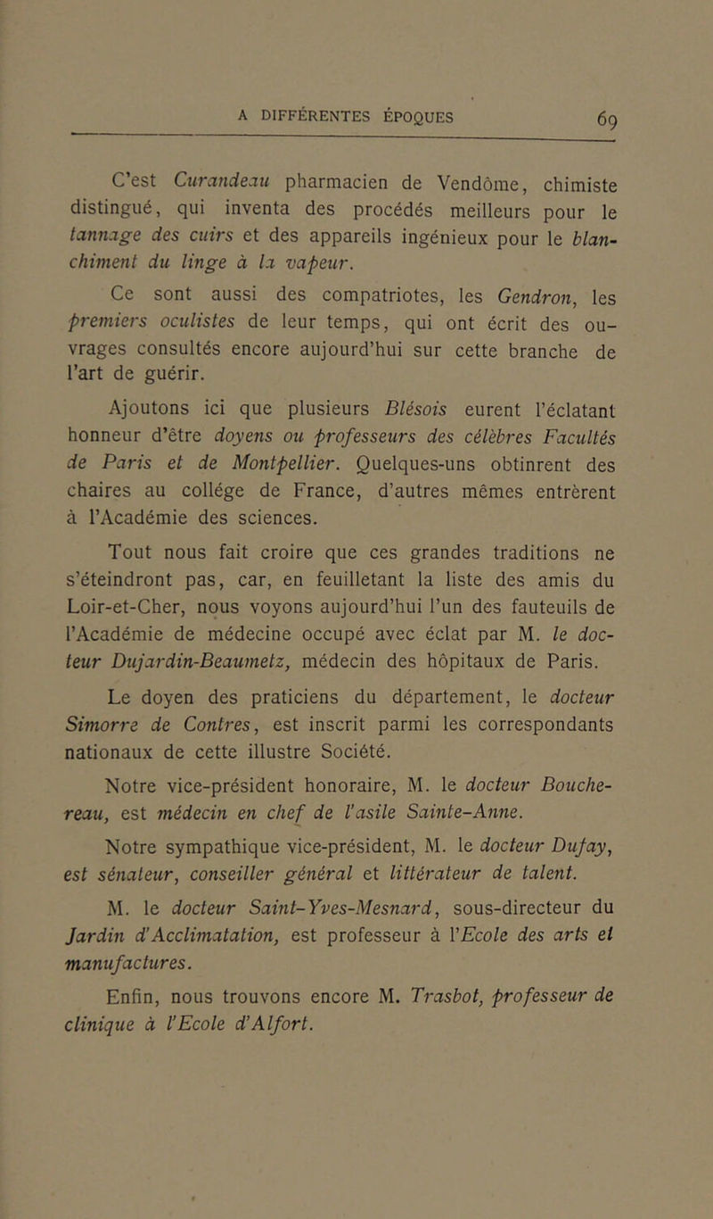 C’est Curandeau pharmacien de Vendôme, chimiste distingué, qui inventa des procédés meilleurs pour le tannage des cuirs et des appareils ingénieux pour le blan- chiment du linge à la vapeur. Ce sont aussi des compatriotes, les Gendron, les premiers oculistes de leur temps, qui ont écrit des ou- vrages consultés encore aujourd’hui sur cette branche de l’art de guérir. Ajoutons ici que plusieurs Blésois eurent l’éclatant honneur d’être doyens ou professeurs des célèbres Facultés de Paris et de Montpellier. Quelques-uns obtinrent des chaires au collège de France, d’autres mêmes entrèrent à l’Académie des sciences. Tout nous fait croire que ces grandes traditions ne s’éteindront pas, car, en feuilletant la liste des amis du Loir-et-Cher, nous voyons aujourd’hui l’un des fauteuils de l’Académie de médecine occupé avec éclat par M. le doc- teur Dujardin-Beaumetz, médecin des hôpitaux de Paris. Le doyen des praticiens du département, le docteur Simorre de Contres, est inscrit parmi les correspondants nationaux de cette illustre Société. Notre vice-président honoraire, M. le docteur Bouche- reau, est médecin en chef de l’asile Sainte-Anne. Notre sympathique vice-président, M. le docteur Dufay, est sénateur, conseiller général et littérateur de talent. M. le docteur Saint-Yves-Mesnard, sous-directeur du Jardin d’Acclimatation, est professeur à l'Ecole des arts et manufactures. Enfin, nous trouvons encore M. Trasbot, professeur de clinique à l’Ecole d’Alfort.