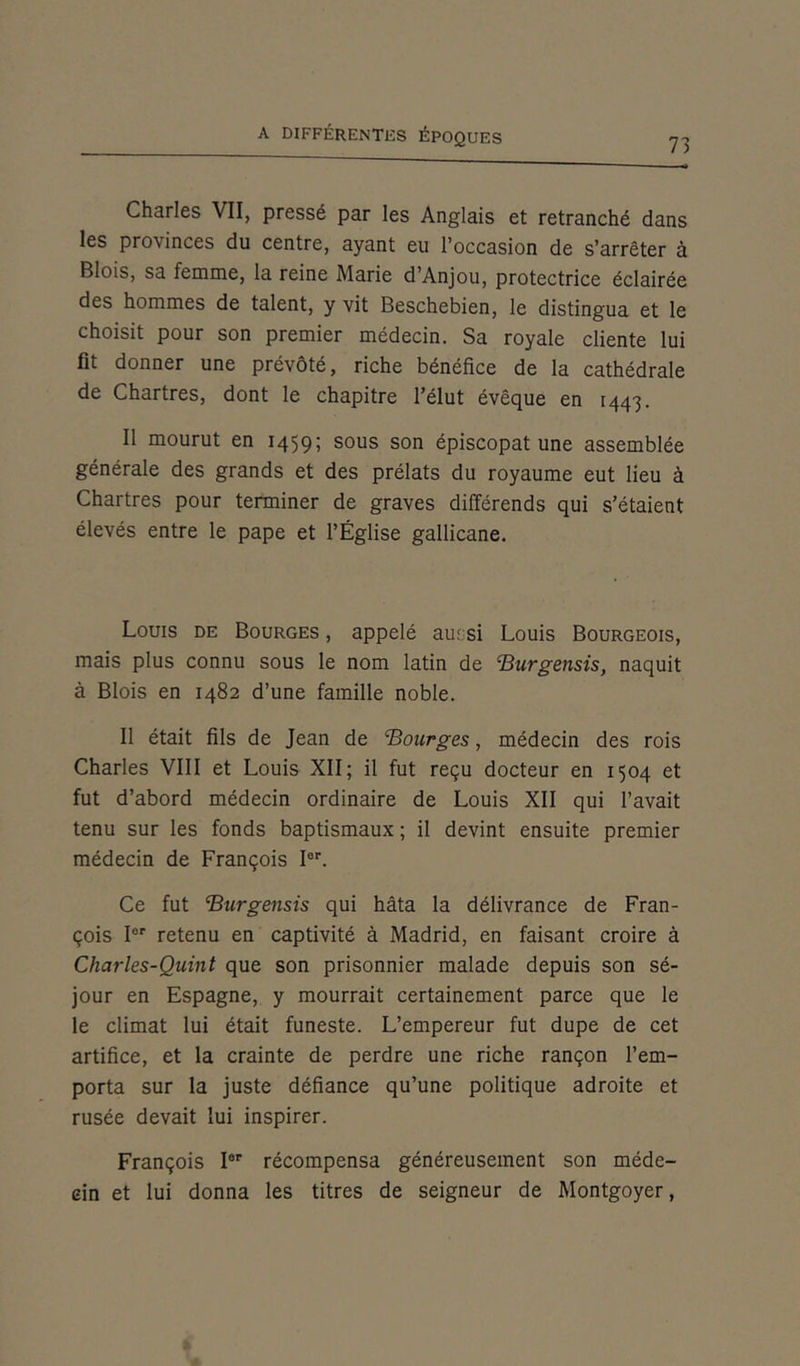 73 Charles VII, pressé par les Anglais et retranché dans les provinces du centre, ayant eu l’occasion de s’arrêter à Blois, sa femme, la reine Marie d’Anjou, protectrice éclairée des hommes de talent, y vit Beschebien, le distingua et le choisit pour son premier médecin. Sa royale cliente lui fit donner une prévôté, riche bénéfice de la cathédrale de Chartres, dont le chapitre l’élut évêque en 1443. Il mourut en 1459; sous son épiscopat une assemblée générale des grands et des prélats du royaume eut lieu à Chartres pour terminer de graves différends qui s’étaient élevés entre le pape et l’Église gallicane. Louis de Bourges , appelé aussi Louis Bourgeois, mais plus connu sous le nom latin de Burgensis, naquit à Blois en 1482 d’une famille noble. Il était fils de Jean de Bourges, médecin des rois Charles VIII et Louis XII; il fut reçu docteur en 1504 et fut d’abord médecin ordinaire de Louis XII qui l’avait tenu sur les fonds baptismaux ; il devint ensuite premier médecin de François Ier. Ce fut Burgensis qui hâta la délivrance de Fran- çois Ier retenu en captivité à Madrid, en faisant croire à Charles-Quint que son prisonnier malade depuis son sé- jour en Espagne, y mourrait certainement parce que le le climat lui était funeste. L’empereur fut dupe de cet artifice, et la crainte de perdre une riche rançon l’em- porta sur la juste défiance qu’une politique adroite et rusée devait lui inspirer. François Ier récompensa généreusement son méde- cin et lui donna les titres de seigneur de Montgoyer,