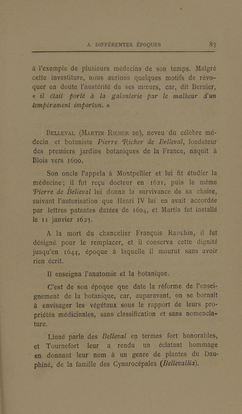 à l’exemple de plusieurs médecins de son temps. Malgré cette investiture, nous aurions quelques motifs de révo- quer en doute l’austérité de ses mœurs, car, dit Bernier, « il était porté à la galanterie par le malheur d’un tempérament importun. » Belleval (Martin Richer de), neveu du célèbre mé- decin et botaniste Pierre PJcher de Belleval, fondateur des premiers jardins botaniques de la France, naquit à Blois vers 1600. Son oncle l’appela à Montpellier et lui fit étudier la médecine; il fut reçu docteur en 1621, puis le même Pierre de Belleval lui donna la survivance de sa chaire, suivant l’autorisation que Henri IV lui en avait accordée par lettres patentes datées de 1604, et Martin fut installé le 11 janvier 1623. A la mort du chancelier François Rauchin, il fut désigné pour le remplacer, et il conserva cette dignité jusqu’en 1644, époque à laquelle il mourut sans avoir rien écrit. 11 enseigna l’anatomie et la botanique. C’est de son époque que date la réforme de l’ensei- gnement de la botanique, car, auparavant, on se bornait à envisager les végétaux sous le rapport de leurs pro- priétés médicinales, sans classification et sans nomencla- ture. Linné parle des Belleval en termes fort honorables, et Tournefort leur a rendu un éclatant hommage en donnant leur nom à un genre de plantes du Dau- phiné, de la famille des Cynarocépales (Bellevallia).