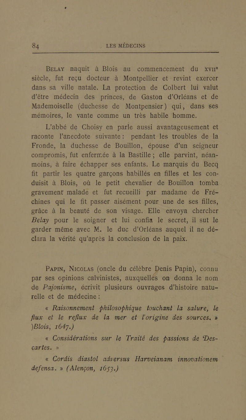 Belay naquit à Blois au commencement du xvii0 siècle, fut reçu docteur à Montpellier et revint exercer dans sa ville natale. La protection de Colbert lui valut d’être médecin des princes, de Gaston d’Orléans et de Mademoiselle (duchesse de Montpensier) qui, dans ses mémoires, le vante comme un très habile homme. L’abbé de Choisy en parle aussi avantageusement et raconte l’anecdote suivante : pendant les troubles de la Fronde, la duchesse de Bouillon, épouse d’un seigneur compromis, fut enfermée à la Bastille ; elle parvint, néan- moins, à faire échapper ses enfants. Le marquis du Becq fit partir les quatre garçons habillés en filles et les con- duisit à Blois, où le petit chevalier de Bouillon tomba gravement malade et fut recueilli par madame de Fré- chines qui le fit passer aisément pour une de ses filles, grâce à la beauté de son visage. Elle envoya chercher Belay pour le soigner et lui confia le secret, il sut le garder même avec M. le duc d’Orléans auquel il ne dé- clara la vérité qu’après la conclusion de la paix. Papin, Nicolas (oncle du célèbre Denis Papin), connu par ses opinions calvinistes, auxquelles on donna le nom de Pajonisme, écrivit plusieurs ouvrages d’histoire natu- relle et de médecine : « Raisonnement philosophique touchant la salure, le flux et le reflux de la mer et l’origine des sources. » )Blois, i64y.) « Considérations sur le Traité des passions de T>es- cartes. » « Cordis diastol adversus Harveianam innovationem defensa. » (Alençon, i6yy.)