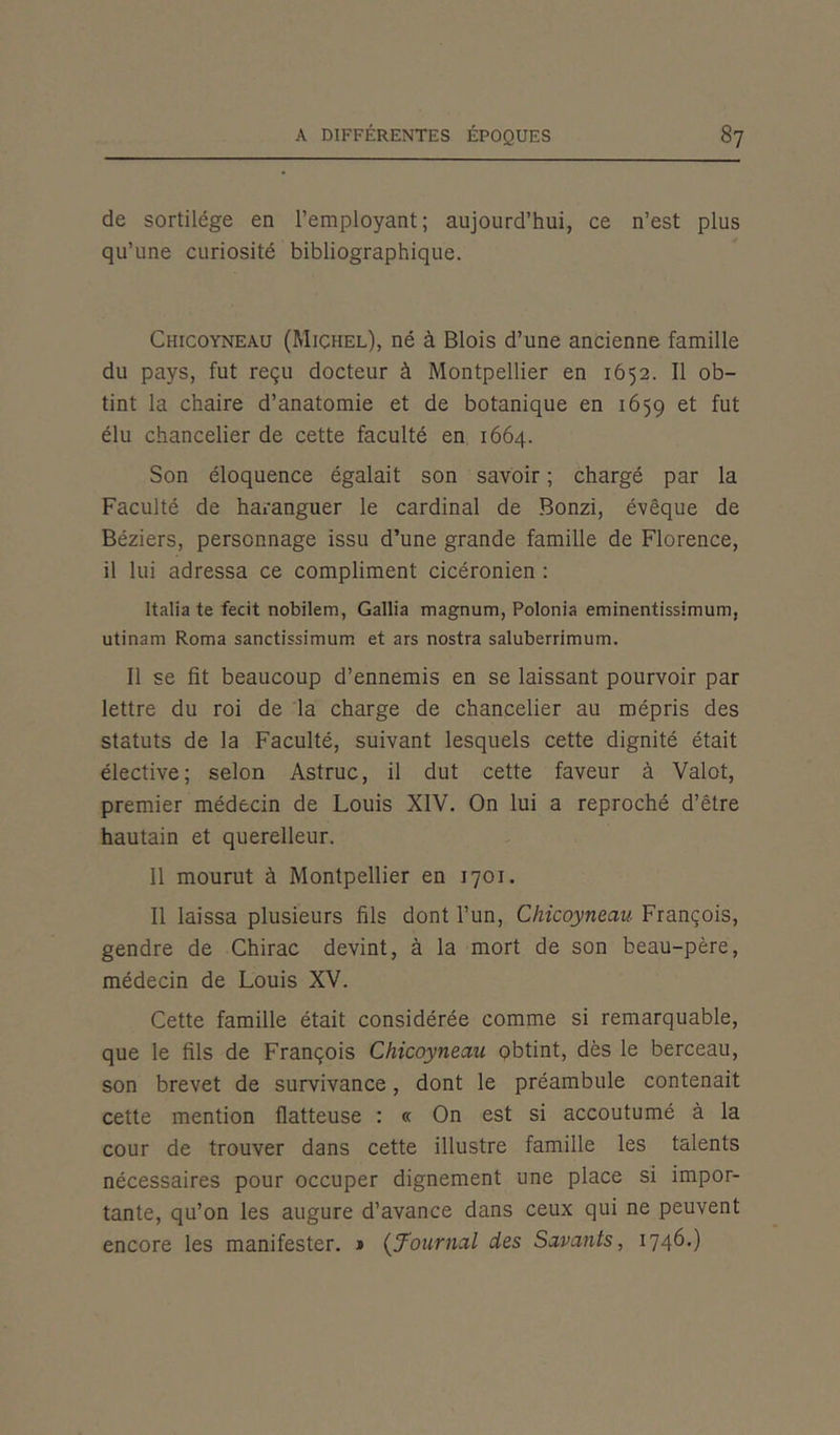 de sortilège en l’employant; aujourd’hui, ce n’est plus qu’une curiosité bibliographique. Chicoyneau (Michel), né à Blois d’une ancienne famille du pays, fut reçu docteur à Montpellier en 1652. Il ob- tint la chaire d’anatomie et de botanique en 1659 et fut élu chancelier de cette faculté en 1664. Son éloquence égalait son savoir ; chargé par la Faculté de haranguer le cardinal de Bonzi, évêque de Béziers, personnage issu d’une grande famille de Florence, il lui adressa ce compliment cicéronien : Italia te fecit nobilem, Gallia magnum, Polonia eminentissimum, utinam Roma sanctissimum et ars nostra saluberrimum. Il se fit beaucoup d’ennemis en se laissant pourvoir par lettre du roi de la charge de chancelier au mépris des statuts de la Faculté, suivant lesquels cette dignité était élective; selon Astruc, il dut cette faveur à Valût, premier médecin de Louis XIV. On lui a reproché d’être hautain et querelleur. Il mourut à Montpellier en 1701. Il laissa plusieurs fils dont l’un, Chicoyneau François, gendre de Chirac devint, à la mort de son beau-père, médecin de Louis XV. Cette famille était considérée comme si remarquable, que le fils de François Chicoyneau obtint, dès le berceau, son brevet de survivance, dont le préambule contenait cette mention flatteuse : « On est si accoutumé à la cour de trouver dans cette illustre famille les talents nécessaires pour occuper dignement une place si impor- tante, qu’on les augure d’avance dans ceux qui ne peuvent encore les manifester. » (Journal des Savants, 1746.)