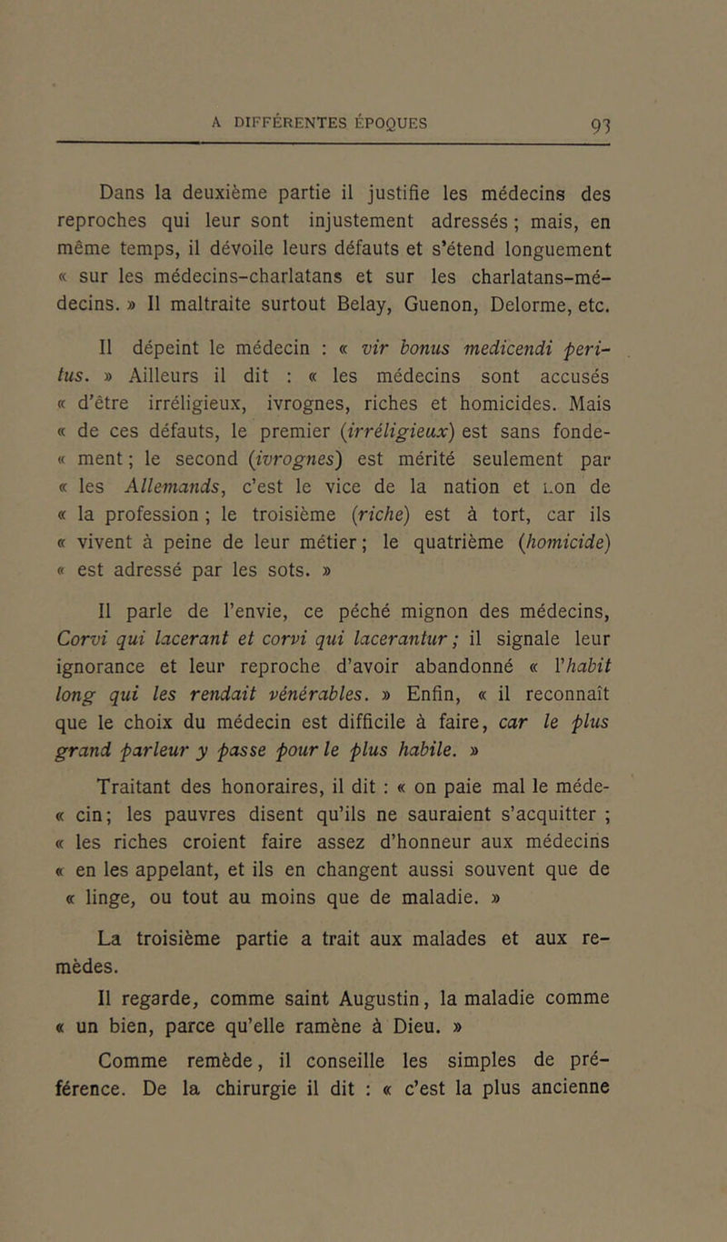 Dans la deuxième partie il justifie les médecins des reproches qui leur sont injustement adressés ; mais, en même temps, il dévoile leurs défauts et s’étend longuement « sur les médecins-charlatans et sur les charlatans-mé- decins. » Il maltraite surtout Belay, Guenon, Delorme, etc. Il dépeint le médecin : « vir bonus medicendi péri- tus. » Ailleurs il dit : « les médecins sont accusés « d’être irréligieux, ivrognes, riches et homicides. Mais « de ces défauts, le premier (irréligieux) est sans fonde- « ment ; le second (ivrognes) est mérité seulement par « les Allemands, c’est le vice de la nation et non de « la profession ; le troisième {riche) est à tort, car ils « vivent à peine de leur métier ; le quatrième {homicide) « est adressé par les sots. » Il parle de l’envie, ce péché mignon des médecins, Corvi qui lacérant et corvi qui lacerantur ; il signale leur ignorance et leur reproche d’avoir abandonné « l'habit long qui les rendait vénérables. » Enfin, « il reconnaît que le choix du médecin est difficile à faire, car le plus grand parleur y passe pour le plus habile. » Traitant des honoraires, il dit : « on paie mal le méde- « cin; les pauvres disent qu’ils ne sauraient s’acquitter ; « les riches croient faire assez d’honneur aux médecins « en les appelant, et ils en changent aussi souvent que de « linge, ou tout au moins que de maladie. » La troisième partie a trait aux malades et aux re- mèdes. Il regarde, comme saint Augustin, la maladie comme « un bien, parce qu’elle ramène à Dieu. » Comme remède, il conseille les simples de pré- férence. De la chirurgie il dit : « c’est la plus ancienne