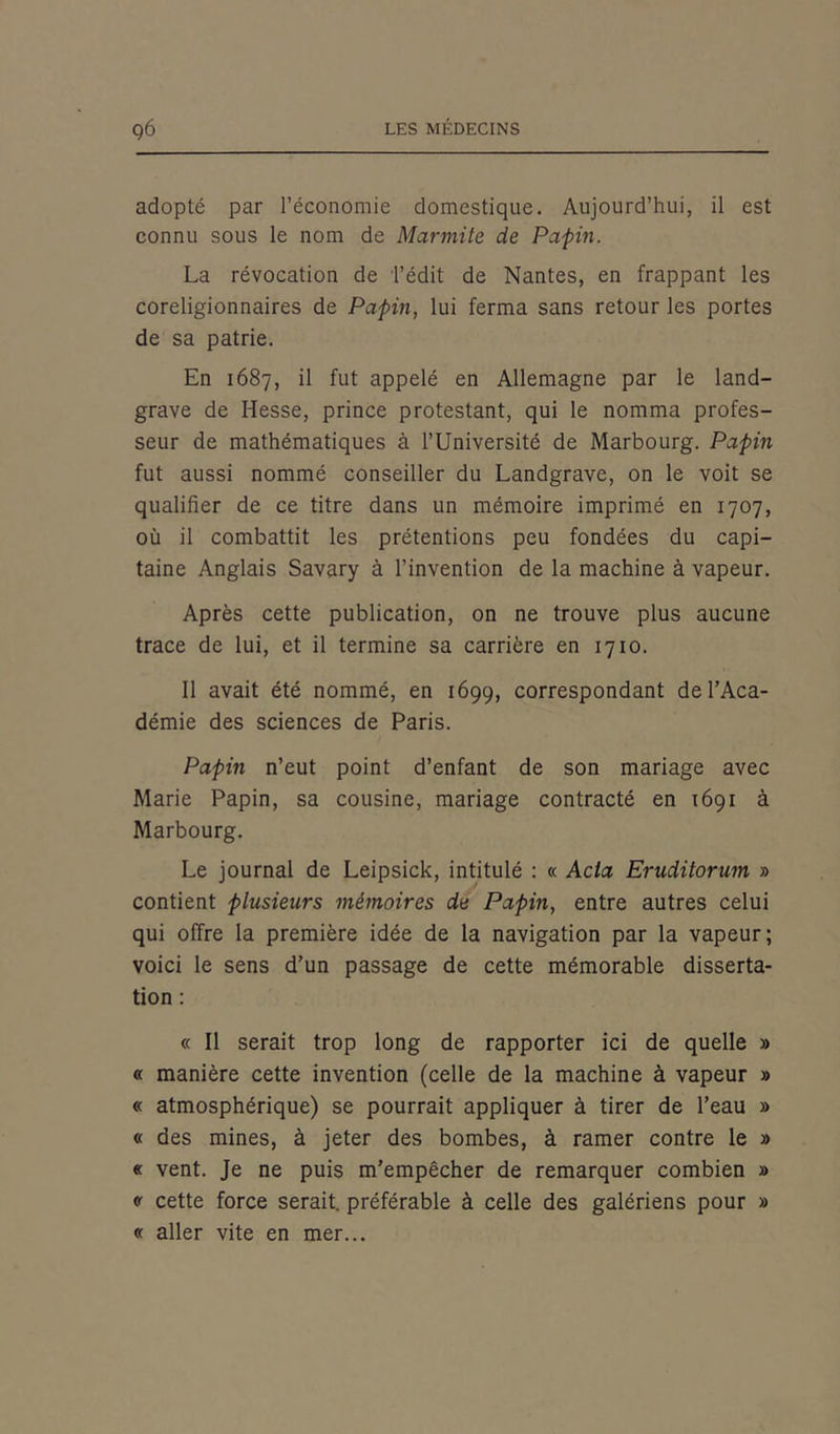 adopté par l’économie domestique. Aujourd’hui, il est connu sous le nom de Marmite de Papin. La révocation de l’édit de Nantes, en frappant les coreligionnaires de Papin, lui ferma sans retour les portes de sa patrie. En 1687, il fut appelé en Allemagne par le land- grave de Hesse, prince protestant, qui le nomma profes- seur de mathématiques à l’Université de Marbourg. Papin fut aussi nommé conseiller du Landgrave, on le voit se qualifier de ce titre dans un mémoire imprimé en 1707, où il combattit les prétentions peu fondées du capi- taine Anglais Savary à l’invention de la machine à vapeur. Après cette publication, on ne trouve plus aucune trace de lui, et il termine sa carrière en 1710. Il avait été nommé, en 1699, correspondant de l’Aca- démie des sciences de Paris. Papin n’eut point d’enfant de son mariage avec Marie Papin, sa cousine, mariage contracté en 1691 à Marbourg. Le journal de Leipsick, intitulé : « Acta Eruditorum » contient plusieurs mémoires de Papin, entre autres celui qui offre la première idée de la navigation par la vapeur; voici le sens d’un passage de cette mémorable disserta- tion : « Il serait trop long de rapporter ici de quelle » « manière cette invention (celle de la machine à vapeur » « atmosphérique) se pourrait appliquer à tirer de l’eau » « des mines, à jeter des bombes, à ramer contre le » « vent. Je ne puis m’empêcher de remarquer combien » « cette force serait, préférable à celle des galériens pour » « aller vite en mer...