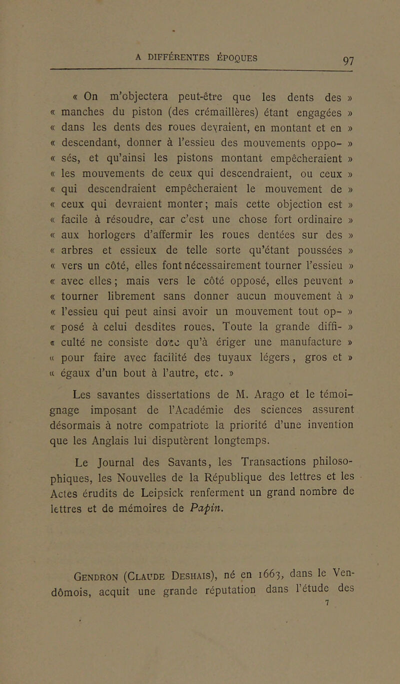 « On m’objectera peut-être que les dents des » « manches du piston (des crémaillères) étant engagées » « dans les dents des roues devraient, en montant et en » « descendant, donner à l’essieu des mouvements oppo- » « sés, et qu’ainsi les pistons montant empêcheraient » « les mouvements de ceux qui descendraient, ou ceux » « qui descendraient empêcheraient le mouvement de » « ceux qui devraient monter; mais cette objection est » « facile à résoudre, car c’est une chose fort ordinaire » « aux horlogers d’affermir les roues dentées sur des » « arbres et essieux de telle sorte qu’étant poussées » « vers un côté, elles font nécessairement tourner l’essieu » « avec elles ; mais vers le côté opposé, elles peuvent » « tourner librement sans donner aucun mouvement à » « l’essieu qui peut ainsi avoir un mouvement tout op- » « posé à celui desdites roues. Toute la grande diffi- » « culté ne consiste dote qu’à ériger une manufacture » « pour faire avec facilité des tuyaux légers, gros et » « égaux d’un bout à l’autre, etc. » Les savantes dissertations de M. Arago et le témoi- gnage imposant de l’Académie des sciences assurent désormais à notre compatriote la priorité d’une invention que les Anglais lui disputèrent longtemps. Le Journal des Savants, les Transactions philoso- phiques, les Nouvelles de la République des lettres et les Actes érudits de Leipsick renferment un grand nombre de lettres et de mémoires de Papin. Gendron (Claude Deshais), né en 1663, dans le Ven- dômois, acquit une grande réputation dans l’étude des 7
