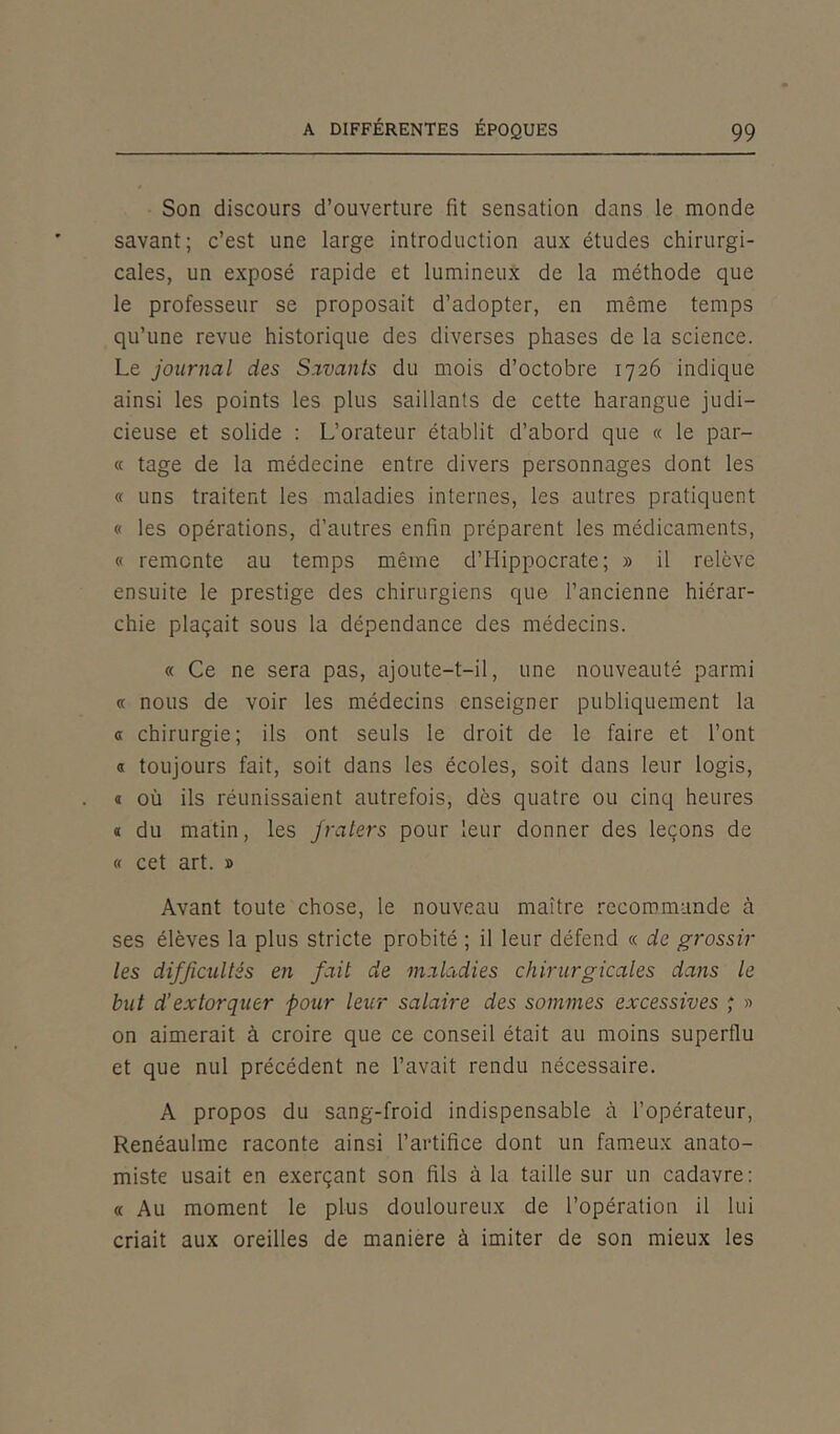 Son discours d’ouverture fit sensation dans le monde savant; c’est une large introduction aux études chirurgi- cales, un exposé rapide et lumineux de la méthode que le professeur se proposait d’adopter, en même temps qu’une revue historique des diverses phases de la science. Le journal des Savants du mois d’octobre 1726 indique ainsi les points les plus saillants de cette harangue judi- cieuse et solide : L’orateur établit d’abord que « le par- ce tage de la médecine entre divers personnages dont les « uns traitent les maladies internes, les autres pratiquent « les opérations, d’autres enfin préparent les médicaments, « remonte au temps même d’Hippocrate; » il relève ensuite le prestige des chirurgiens que l’ancienne hiérar- chie plaçait sous la dépendance des médecins. « Ce ne sera pas, ajoute-t-il, une nouveauté parmi « nous de voir les médecins enseigner publiquement la « chirurgie; ils ont seuls le droit de le faire et l’ont « toujours fait, soit dans les écoles, soit dans leur logis, « où ils réunissaient autrefois, dès quatre ou cinq heures « du matin, les fraters pour leur donner des leçons de « cet art. » Avant toute chose, le nouveau maître recommande à ses élèves la plus stricte probité ; il leur défend « de grossir les difficultés en fait de maladies chirurgicales dans le but d’extorquer pour leur salaire des sommes excessives ; » on aimerait à croire que ce conseil était au moins superflu et que nul précédent ne l’avait rendu nécessaire. A propos du sang-froid indispensable à l’opérateur, Renéaulme raconte ainsi l’artifice dont un fameux anato- miste usait en exerçant son fils à la taille sur un cadavre: « Au moment le plus douloureux de l’opération il lui criait aux oreilles de maniéré à imiter de son mieux les