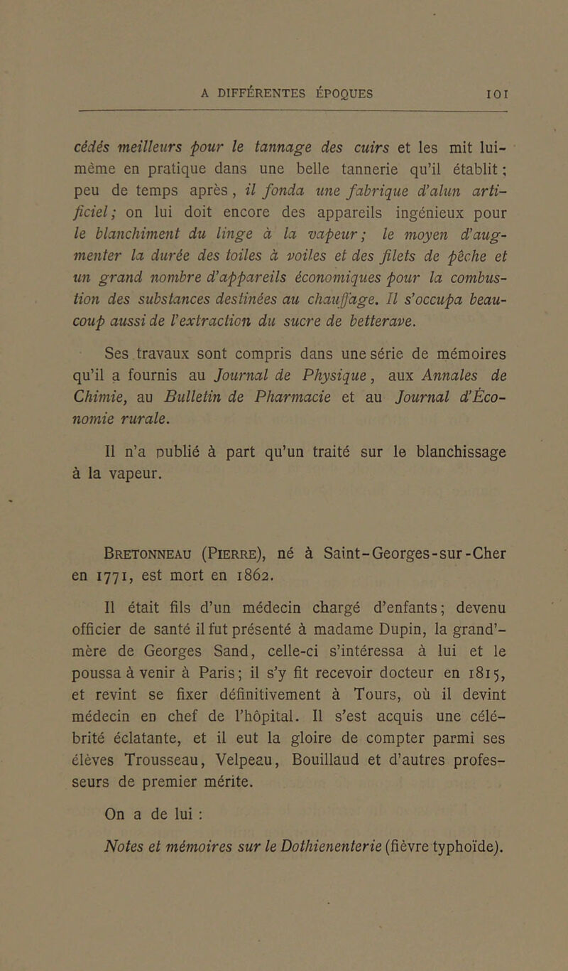 cédés meilleurs pour le tannage des cuirs et les mit lui- même en pratique dans une belle tannerie qu’il établit ; peu de temps après , il fonda une fabrique d’alun arti- ficiel ; on lui doit encore des appareils ingénieux pour le blanchiment du linge à la vapeur; le moyen d’aug- menter la durée des toiles à voiles et des filets de pêche et un grand nombre d’appareils économiques pour la combus- tion des substances destinées au chauffage. Il s’occupa beau- coup aussi de l’extraction du sucre de betterave. Ses travaux sont compris dans une série de mémoires qu’il a fournis au Journal de Physique, aux Annales de Chimie, au Bulletin de Pharmacie et au Journal d’Èco- nomie rurale. Il n’a publié à part qu’un traité sur le blanchissage à la vapeur. Bretonneau (Pierre), né à Saint-Georges-sur-Cher en 1771, est mort en 1862. Il était fils d’un médecin chargé d’enfants; devenu officier de santé il fut présenté à madame Dupin, la grand’- mère de Georges Sand, celle-ci s’intéressa à lui et le poussa à venir à Paris; il s’y fit recevoir docteur en 1815, et revint se fixer définitivement à Tours, où il devint médecin en chef de l’hôpital. Il s’est acquis une célé- brité éclatante, et il eut la gloire de compter parmi ses élèves Trousseau, Velpeau, Bouillaud et d’autres profes- seurs de premier mérite. On a de lui : Notes et mémoires sur le Dothienenterie (fièvre typhoïde).