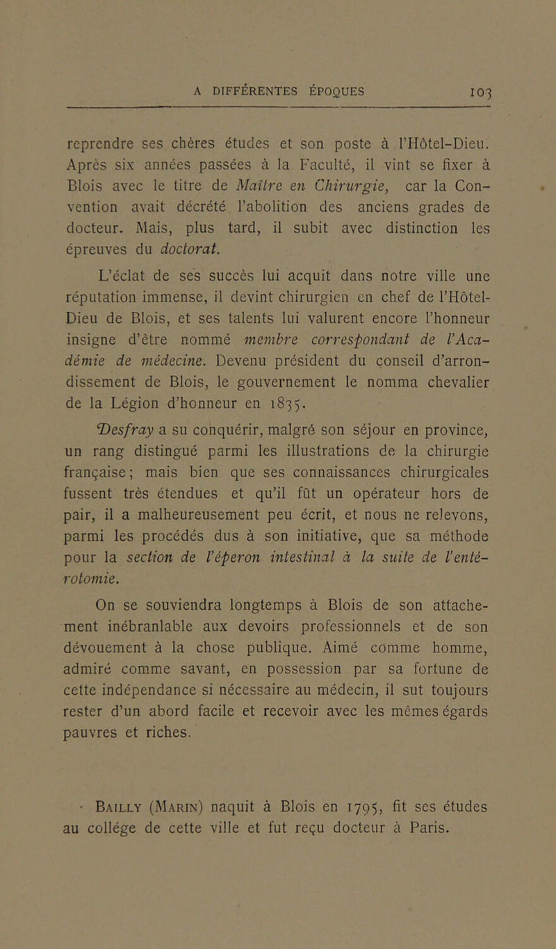 reprendre ses chères études et son poste à l’Hôtel-Dieu. Après six années passées à la Faculté, il vint se fixer à Blois avec le titre de Maître en Chirurgie, car la Con- vention avait décrété l’abolition des anciens grades de docteur. Mais, plus tard, il subit avec distinction les épreuves du doctorat. L’éclat de ses succès lui acquit dans notre ville une réputation immense, il devint chirurgien en chef de l’Hôtel- Dieu de Blois, et ses talents lui valurent encore l’honneur insigne d’être nommé membre correspondant de l’Aca- démie de médecine. Devenu président du conseil d’arron- dissement de Blois, le gouvernement le nomma chevalier de la Légion d’honneur en 1835. ‘Desfray a su conquérir, malgré son séjour en province, un rang distingué parmi les illustrations de la chirurgie française ; mais bien que ses connaissances chirurgicales fussent très étendues et qu’il fût un opérateur hors de pair, il a malheureusement peu écrit, et nous ne relevons, parmi les procédés dus à son initiative, que sa méthode pour la section de l’éperon intestinal à la suite de l’enté- rotomie. On se souviendra longtemps à Blois de son attache- ment inébranlable aux devoirs professionnels et de son dévouement à la chose publique. Aimé comme homme, admiré comme savant, en possession par sa fortune de cette indépendance si nécessaire au médecin, il sut toujours rester d’un abord facile et recevoir avec les mêmes égards pauvres et riches. ■ Bailly (Marin) naquit à Blois en 1795, fit ses études au collège de cette ville et fut reçu docteur à Paris.