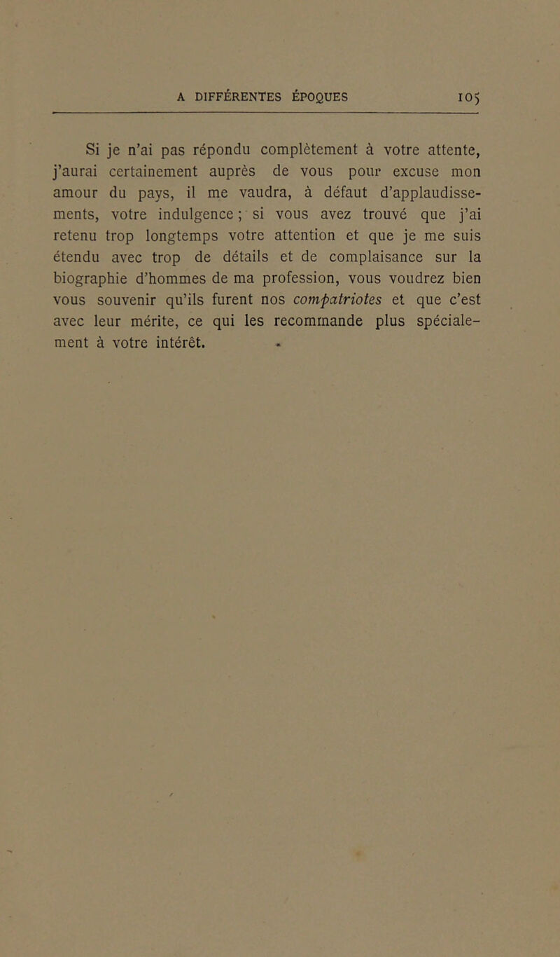 Si je n’ai pas répondu complètement à votre attente, j’aurai certainement auprès de vous pour excuse mon amour du pays, il me vaudra, à défaut d’applaudisse- ments, votre indulgence ; si vous avez trouvé que j’ai retenu trop longtemps votre attention et que je me suis étendu avec trop de détails et de complaisance sur la biographie d’hommes de ma profession, vous voudrez bien vous souvenir qu’ils furent nos compatriotes et que c’est avec leur mérite, ce qui les recommande plus spéciale- ment à votre intérêt.