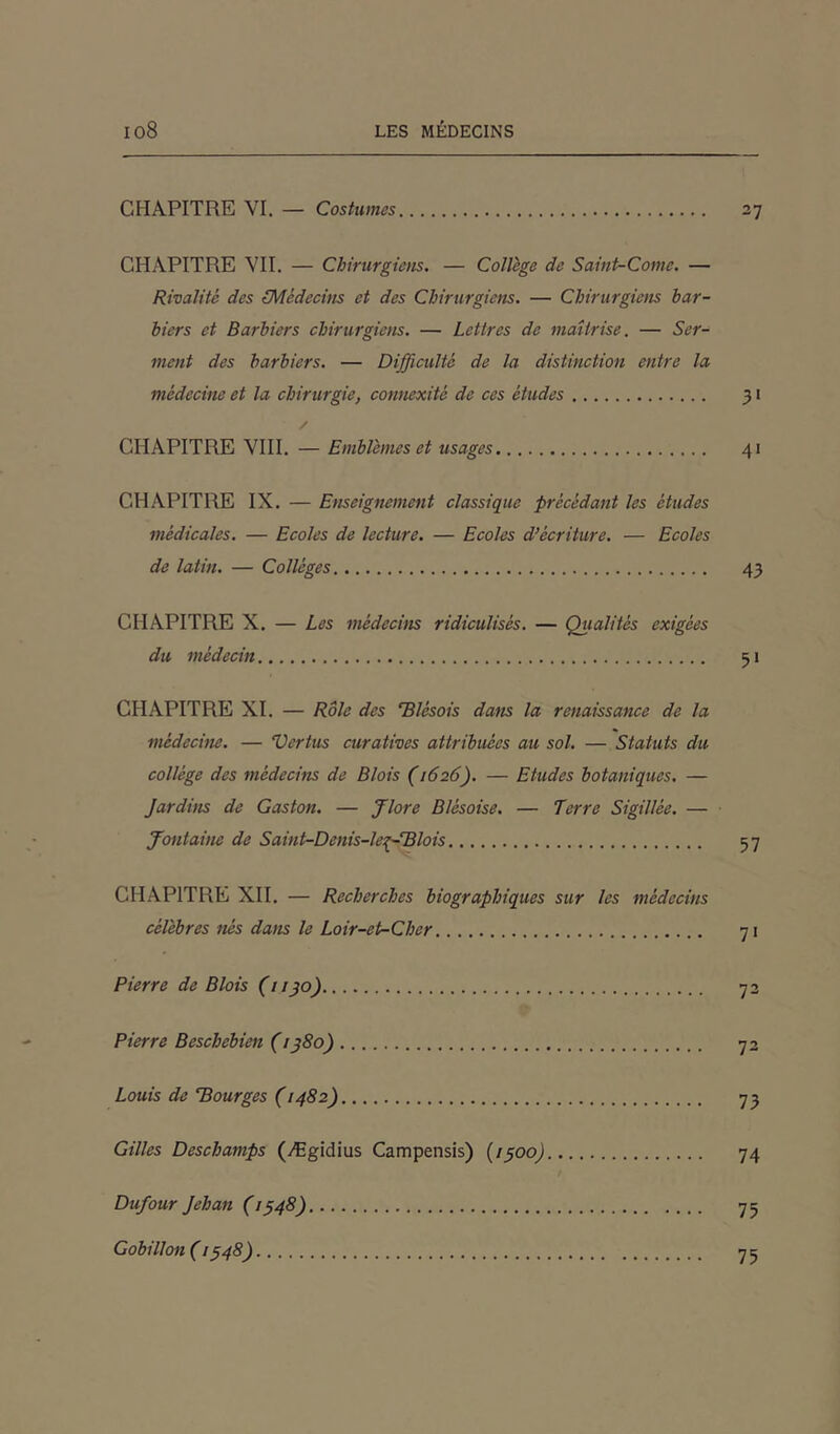 CHAPITRE VI. — Costumes 27 CHAPITRE VII. — Chirurgiens. — Collège de Saint-Corne. — Rivalité des (Médecins et des Chirurgiens. — Chirurgiens bar- biers et Barbiers chirurgiens. — Lettres de maîtrise. — Ser- ment des barbiers. — Difficulté de la distinction entre la médecine et la chirurgie, connexité de ces études 31 / CHAPITRE VIII. — Emblèmes et usages 41 CHAPITRE IX. — Enseignement classique précédant les études médicales. — Ecoles de lecture. — Ecoles d’écriture. — Ecoles de latin. — Collèges 43 CHAPITRE X. — Les médecins ridiculisés. — Qualités exigées du médecin 51 CHAPITRE XI. — Rôle des Blèsois dans la renaissance de la médecine. — Vertus curatives attribuées au sol. — Statuts du collège des médecins de Blois (1626). — Etudes botaniques. — Jardins de Gaston. — Jlore Blésoise. — Terre Sigillée. — fontaine de Saint-Denis-leeffBlois 57 CHAPITRE XII. — Recherches biographiques sur les médecins célèbres nés dans le Loir-et-Cher 71 Pierre de Blois (1130) 72 Pierre Beschebien (1380) 72 Louis de Bourges (1482) 73 Gilles Deschamps (Ægidius Campensis) (1300) 74 Dufour Jehan (1348) 75 Gobillon ( 1348) 75