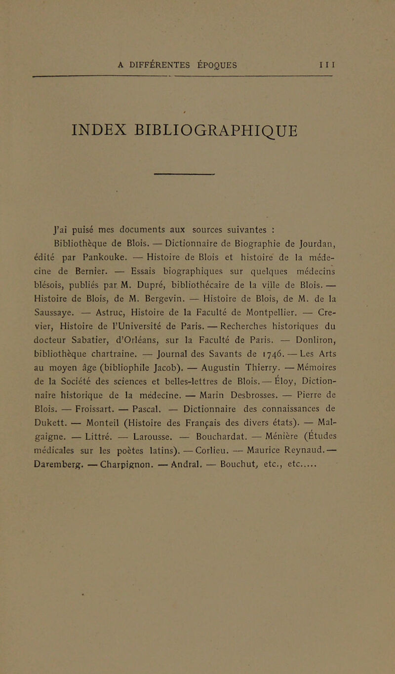 INDEX BIBLIOGRAPHIQUE J’ai puisé mes documents aux sources suivantes : Bibliothèque de Blois. — Dictionnaire de Biographie de Jourdan, édité par Pankouke. — Histoire de Blois et histoire de la méde- cine de Bernier. — Essais biographiques sur quelques médecins blésois, publiés par M. Dupré, bibliothécaire de la ville de Blois. — Histoire de Blois, de M. Bergevin. — Histoire de Blois, de M. de la Saussaye. — Astruc, Histoire de la Faculté de Montpellier. — Cre- vier, Histoire de l’Université de Paris. — Recherches historiques du docteur Sabatier, d’Orléans, sur la Faculté de Paris. — Donliron, bibliothèque chartraine. —Journal des Savants de 1746. — Les Arts au moyen âge (bibliophile Jacob). — Augustin Thierry. — Mémoires de la Société des sciences et belles-lettres de Blois.— Eloy, Diction- naire historique de la médecine. — Marin Desbrosses. — Pierre de Blois. — Froissart. — Pascal. — Dictionnaire des connaissances de Dukett. — Monteil (Histoire des Français des divers états). — Mal- / gaigne. — Littré. — Larousse. — Bouchardat. — Ménière (Etudes médicales sur les poètes latins).—Corlieu. — Maurice Reynaud.— Daremberg. —Charpignon. —Andral. — Bouchut, etc., etc