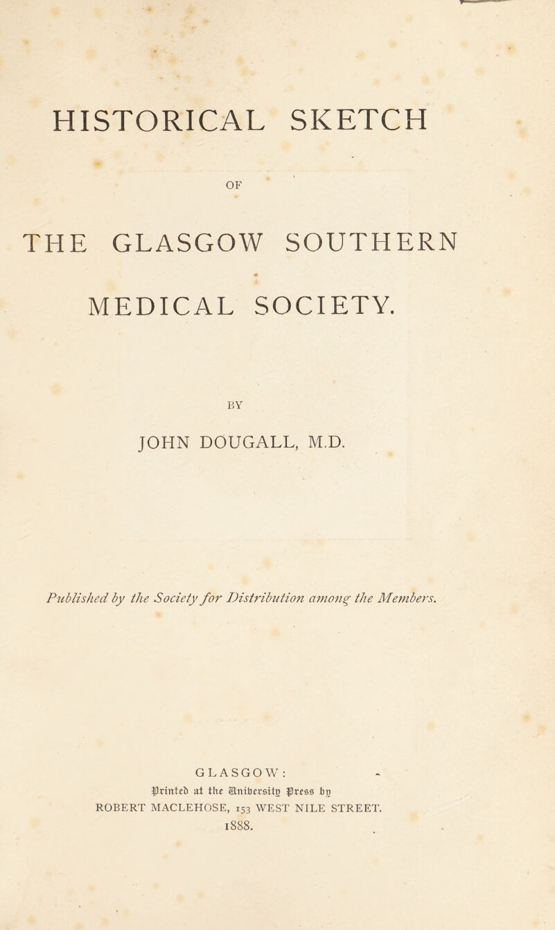 HISTORICAL SKETCH OF THE GLASGOW SOUTHERN MEDICAL SOCIETY. BY JOHN DOUGALL, M.D. Published by the Society for I)istrib^ltion auiong the Members. GLASGOW: ISrintib at th£ ®nitH;mtB Jbu ROBERT MACLEHOSE, 153 WEST NILE STREET. 1888.