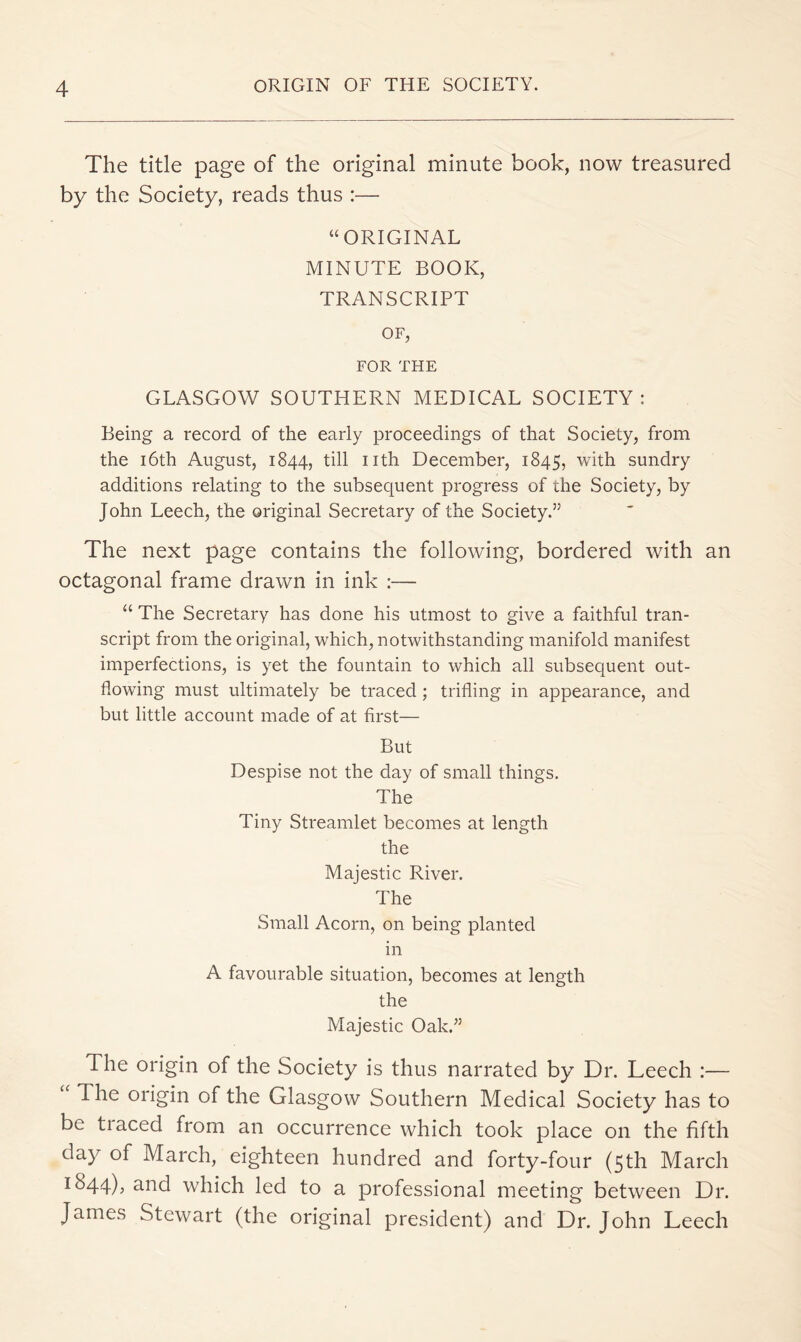 The title page of the original minute book, now treasured by the Society, reads thus :— “ORIGINAL MINUTE BOOK, TRANSCRIPT OF, FOR THE GLASGOW SOUTHERN MEDICAL SOCIETY ; Being a record of the early proceedings of that Society, from the i6th August, 1844, till nth December, 1845, with sundry additions relating to the subsequent progress of the Society, by John Leech, the original Secretary of the Society.” The next page contains the following, bordered with an octagonal frame drawn in ink :— “ The Secretary has done his utmost to give a faithful tran- script from the original, which, notwithstanding manifold manifest imperfections, is yet the fountain to which all subsequent out- flowing must ultimately be traced ; trifling in appearance, and but little account made of at first— But Despise not the day of small things. The Tiny Streamlet becomes at length the Majestic River. The Small Acorn, on being planted in A favourable situation, becomes at length the Majestic Oak.” The origin of the Society is thus narrated by Dr. Leech :— The origin of the Glasgow Southern Medical Society has to be tiaced from an occurrence which took place on the fifth day of March, eighteen hundred and forty-four (5th March 1^44)5 3-Rd which led to a professional meeting between Dr. James Stewart (the original president) and Dr. John Leech