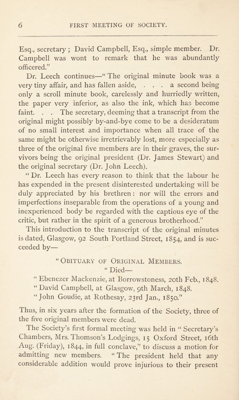 Esq., secretary ; David Campbell, Esq., simple member. Dr. Campbell was wont to remark that he was abundantly officered.” Dr. Leech continues—The original minute book was a very tiny affair, and has fallen aside, ... a second being only a scroll minute book, carelessly and hurriedly written, the paper very inferior, as also the ink, which ha.s become faint. . . The secretary, deeming that a transcript from the original might possibly by-and-bye come to be a desideratum of no small interest and importance when all trace of the same might be otherwise irretrievably lost, more especially as three of the original five members are in their graves, the sur- vivors being the original president (Dr. James Stewart) and the original secretary (Dr. John Leech). “ Dr. Leech has every reason to think that the labour he has expended in the present disinterested undertaking will be duly appreciated by his brethren : nor will the errors and imperfections inseparable from the operations of a young and inexperienced body be regarded with the captious eye of the critic, but rather in the spirit of a generous brotherhood.” This introduction to the transcript of the original minutes is dated, Glasgow, 92 South Portland Street, 1854, and is suc- ceeded by— “Obituary of Original Members. “ Died— “ Ebenezer Mackenzie, at Borrowstoness, 20th Feb., 1848. “David Campbell, at Glasgow, 9th March, 1848. “John Goudie, at Rothesay, 23rd Jan., 1850.” Thus, in six years after the formation of the Society, three of the five original members were dead. The Society’s first formal meeting was held in “ Secretary’s Chambers, Mrs. Thomson’s Lodgings, 15 Oxford Street, i6th Aug. (Friday), 1844, in full conclave,” to discuss a motion for admitting new members. “ The president held that any considerable addition would prove injurious to their present