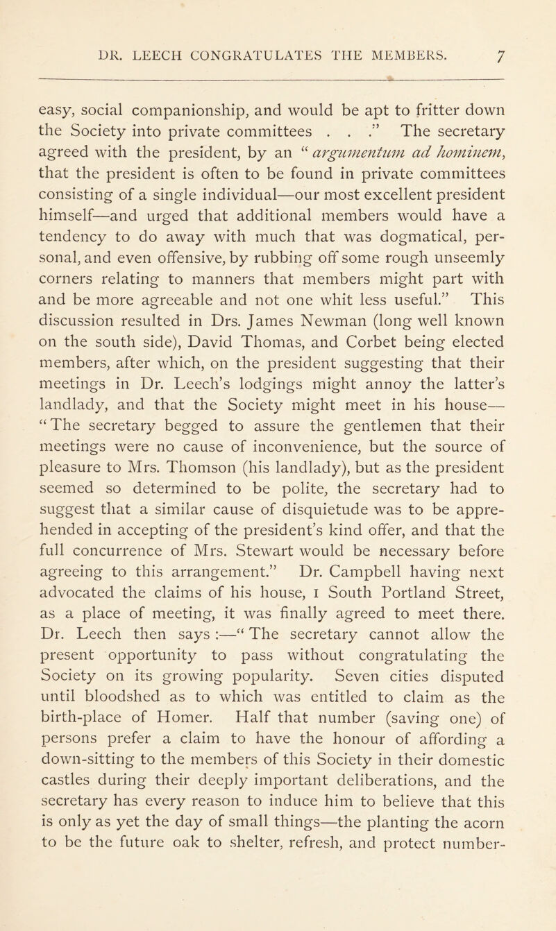 easy, social companionship, and would be apt to fritter down the Society into private committees . . The secretary agreed with the president, by an “ argumentum ad ho^nineni, that the president is often to be found in private committees consisting of a single individual—our most excellent president himself—and urged that additional members would have a tendency to do away with much that was dogmatical, per- sonal, and even offensive, by rubbing off some rough unseemly corners relating to manners that members might part with and be more agreeable and not one whit less useful.” This discussion resulted in Drs. James Newman (long well known on the south side), David Thomas, and Corbet being elected members, after which, on the president suggesting that their meetings in Dr. Leech’s lodgings might annoy the latter’s landlady, and that the Society might meet in his house— “The secretary begged to assure the gentlemen that their meetings were no cause of inconvenience, but the source of pleasure to Mrs. Thomson (his landlady), but as the president seemed so determined to be polite, the secretary had to suggest that a similar cause of disquietude was to be appre- hended in accepting of the president’s kind offer, and that the full concurrence of Mrs. Stewart would be necessary before agreeing to this arrangement.” Dr. Campbell having next advocated the claims of his house, i South Portland Street, as a place of meeting, it was finally agreed to meet there. Dr. Leech then says :—“ The secretary cannot allow the present opportunity to pass without congratulating the Society on its growing popularity. Seven cities disputed until bloodshed as to which was entitled to claim as the birth-place of Homer. Half that number (saving one) of persons prefer a claim to have the honour of affording a down-sitting to the members of this Society in their domestic castles during their deeply important deliberations, and the secretary has every reason to induce him to believe that this is only as yet the day of small things—the planting the acorn to be the future oak to shelter, refresh, and protect number-