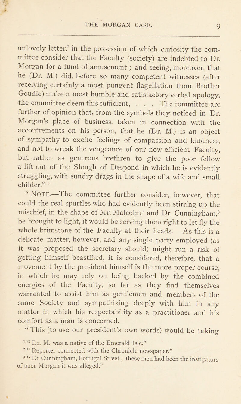 unlovely letter/ in the possession of which curiosity the com- mittee consider that the Faculty (society) are indebted to Dr. Morgan for a fund of amusement ; and seeing, moreover, that he (Dr. M.) did, before so many competent witnesses (after receiving certainly a most pungent flagellation from Brother Goudie) make a most humble and satisfactory verbal apology, the committee deem this sufficient, . . . The committee are further of opinion that, from the symbols they noticed in Dr. Morgan’s place of business, taken in connection with the accoutrements on his person, that he (Dr. M.) is an object of sympathy to excite feelings of compassion and kindness, and not to wreak the vengeance of our now efficient Faculty, but rather as generous brethren to give the poor fellow a lift out of the Slough of Despond in which he is evidently struggling, with sundry drags in the shape of a wife and small childer.” ^ Note.—The committee further consider, however, that could the real spurtles who had evidently been stirring up the mischief, in the shape of Mr. Malcolm^ and Dr. Cunningham,^ be brought to light, it would be serving them right to let fly the whole brimstone of the Faculty at their heads. As this is a delicate matter, however, and any single party employed (as it was proposed the secretary should) might run a risk of getting himself beastiffed, it is considered, therefore, that a movement by the president himself is the more proper course, in which he may rely on being backed by the combined energies of the Faculty, so far as they find themselves warranted to assist him as gentlemen and members of the same Society and sympathizing deeply with him in any matter in which his respectability as a practitioner and his comfort as a man is concerned. “ This (to use our president’s own words) would be taking ^ “ Dr. M. was a native of the Emerald Isle.’’ “ Reporter connected with the Chronicle newspaper.” 3 “ Dr Cunningham, Portugal Street; these men had been the instigators of poor Morgan it was alleged.”