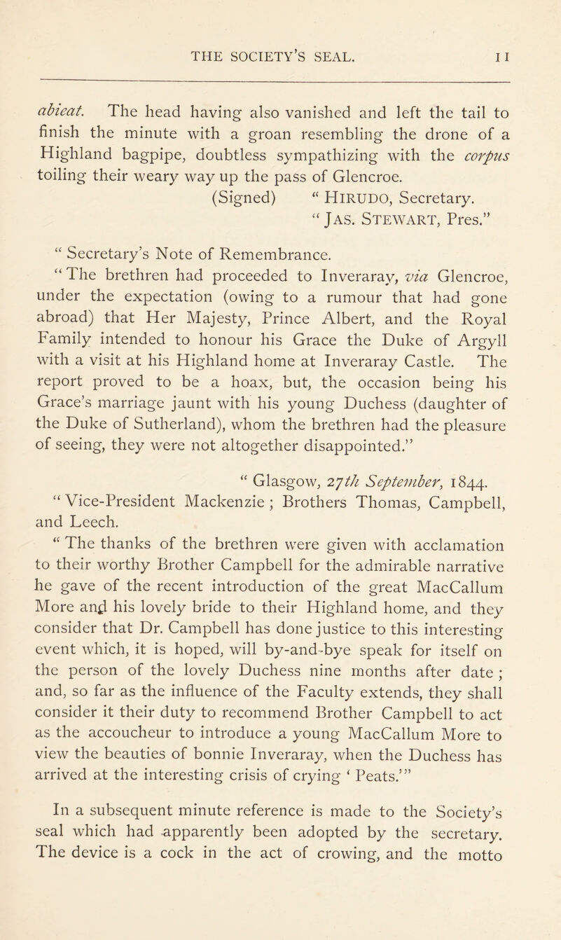 abieat. The head having also vanished and left the tail to finish the minute with a groan resembling the drone of a Highland bagpipe, doubtless sympathizing with the corpus toiling their weary way up the pass of Glencroe. (Signed) “ HiRUDO, Secretary. Jas. Stewart, Pres.” Secretary’s Note of Remembrance. “ The brethren had proceeded to Inveraray, via Glencroe, under the expectation (owing to a rumour that had gone abroad) that Her Majesty, Prince Albert, and the Royal Family intended to honour his Grace the Duke of Argyll with a visit at his Highland home at Inveraray Castle. The report proved to be a hoax, but, the occasion being his Grace’s marriage jaunt with his young Duchess (daughter of the Duke of Sutherland), whom the brethren had the pleasure of seeing, they were not altogether disappointed.” ‘‘ Glasgow, 2jth September, 1844. ‘‘ Vice-President Mackenzie ; Brothers Thomas, Campbell, and Leech. The thanks of the brethren were given with acclamation to their worthy Brother Campbell for the admirable narrative he gave of the recent introduction of the great MacCallum More and his lovely bride to their Highland home, and they consider that Dr. Campbell has done justice to this interesting event which, it is hoped, will by-and-bye speak for itself on the person of the lovely Duchess nine months after date ; and, so far as the influence of the Faculty extends, they shall consider it their duty to recommend Brother Campbell to act as the accoucheur to introduce a young MacCallum More to view the beauties of bonnie Inveraray, when the Duchess has arrived at the interesting crisis of crying ‘ Peats.’” In a subsequent minute reference is made to the Society’s seal which had apparently been adopted by the secretary. The device is a cock in the act of crowing, and the motto