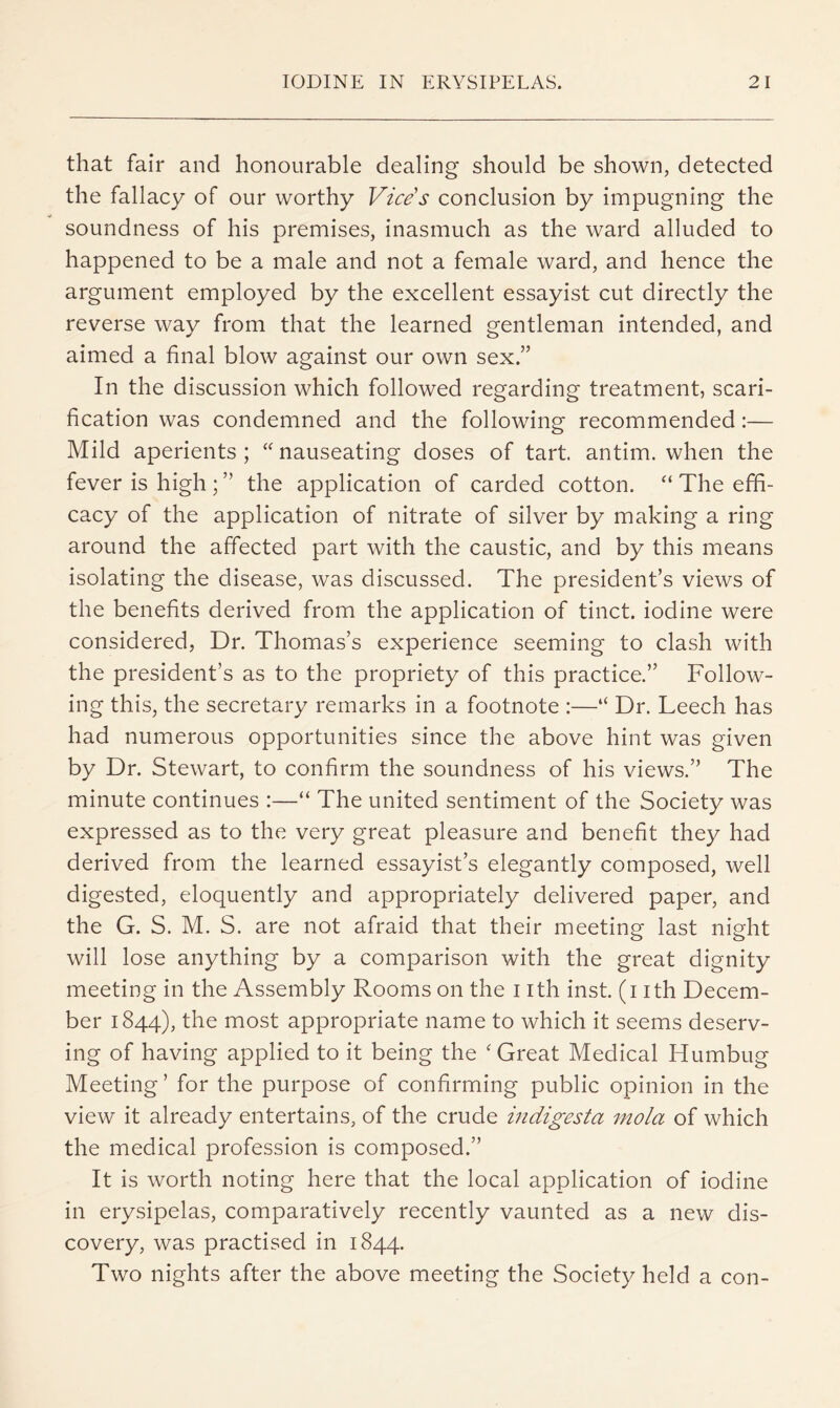 that fair and honourable dealing should be shown, detected the fallacy of our worthy Vice's conclusion by impugning the soundness of his premises, inasmuch as the ward alluded to happened to be a male and not a female ward, and hence the argument employed by the excellent essayist cut directly the reverse way from that the learned gentleman intended, and aimed a final blow against our own sex.” In the discussion which followed regarding treatment, scari- fication was condemned and the following recommended:— Mild aperients; ‘^nauseating doses of tart antim. when the fever is high; ” the application of carded cotton. “ The effi- cacy of the application of nitrate of silver by making a ring around the affected part with the caustic, and by this means isolating the disease, was discussed. The president’s views of the benefits derived from the application of tinct. iodine were considered, Dr. Thomas’s experience seeming to clash with the president’s as to the propriety of this practice.” Follow- ing this, the secretary remarks in a footnote :—“ Dr. Leech has had numerous opportunities since the above hint was given by Dr. Stewart, to confirm the soundness of his views.” The minute continues :—“ The united sentiment of the Society was expressed as to the very great pleasure and benefit they had derived from the learned essayist’s elegantly composed, well digested, eloquently and appropriately delivered paper, and the G. S. M. S. are not afraid that their meeting last night will lose anything by a comparison with the great dignity meeting in the Assembly Rooms on the i ith inst. (i ith Decem- ber 1844), the most appropriate name to which it seems deserv- ing of having applied to it being the ‘Great Medical Humbug Meeting ’ for the purpose of confirming public opinion in the view it already entertains, of the crude indigesta mola of which the medical profession is composed.” It is worth noting here that the local application of iodine in erysipelas, comparatively recently vaunted as a new dis- covery, was practised in 1844. Two nights after the above meeting the Society held a con-