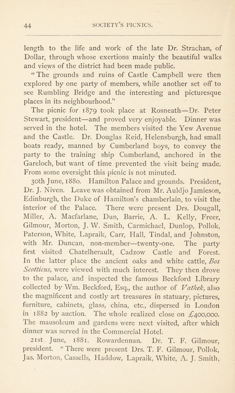 length to the life and work of the late Dr. Strachan, of Dollar, through whose exertions mainly the beautiful walks and views of the district had been made public. “ The grounds and ruins of Castle Campbell were then explored by one party of members, while another set off to see Rumbling Bridge and the interesting and picturesque places in its neighbourhood.” The picnic for 1879 took place at Rosneath—Dr. Peter Stewart, president—and proved very enjoyable. Dinner was served in the hotel. The members visited the Yew Avenue and the Castle. Dr. Douglas Reid, Helensburgh, had small boats ready, manned by Cumberland boys, to convey the party to the training ship Cumberland, anchored in the Gareloch, but want of time prevented the visit being made. From some oversight this picnic is not minuted. 30th June, 1880. Hamilton Palace and grounds. President, Dr. J. Niven. Leave was obtained from Mr. Auldjo Jamieson, Edinburgh, the Duke of Hamilton’s chamberlain, to visit the interior of the Palace. There were present Drs. Dougall, Miller, A. Macfarlane, Dun, Barrie, A. L. Kelly, Freer, Gilmour, Morton, J. W. Smith, Carmichael, Dunlop, Pollok, Paterson, White, Lapraik, Carr, Hall, Tindal, and Johnston, with Mr. Duncan, non-member—twenty-one. The party first visited Chatelherault, Cadzow Castle and Forest. In the latter place the ancient oaks and white cattle, Bos Scottims^ were viewed with much interest. They then drove to the palace, and inspected the famous Beckford Library collected by Wm. Beckford, Esq., the author of Vathek, also the magnificent and costly art treasures in statuary, pictures, furniture, cabinets, glass, china, etc., dispersed in London in 1882 by auction. The whole realized close on .^400,000. The mausoleum and gardens were next visited, after which dinner was served in the Commercial Hotel. 21st. June, 1881. Rowardennan. Dr. T. F. Gilmour, president. There were present Drs. T. F. Gilmour, Pollok, Jas. Morton, Cassells, Haddow, Lapraik, White, A. J. Smith,