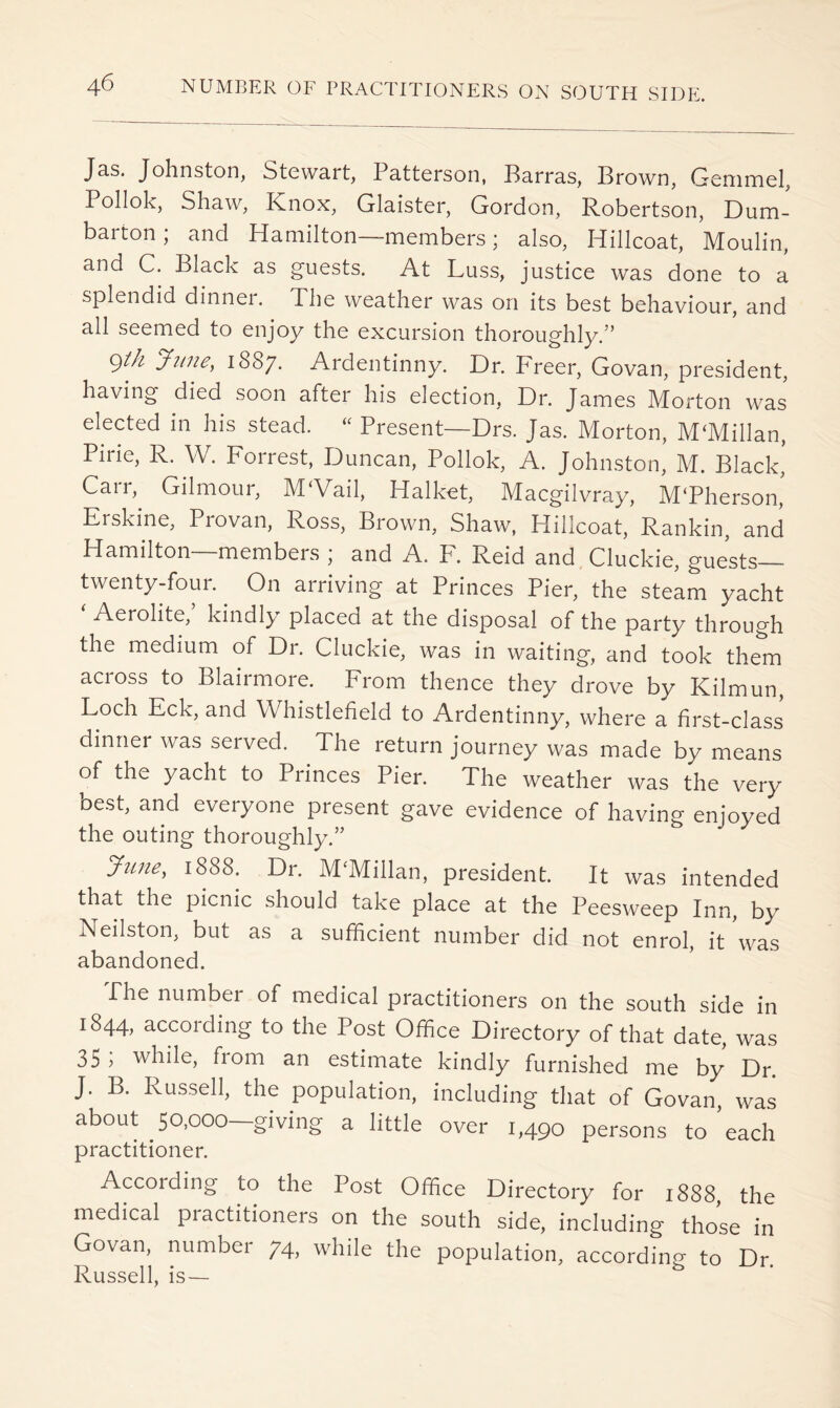 Jas. Johnston, Stewart, Patterson, Parras, Brown, Gemmel, Pollok, Shaw, Knox, Glaister, Gordon, Robertson, Dum- barton ; and Hamilton—members; also, Hillcoat, Moulin, and C. Black as guests. At Luss, justice was done to a splendid dinnei. The weather was on its best behaviour, and all seemed to enjoy the excursion thoroughly.” 9//^ June, 1887. Ardentinny. Dr. Freer, Govan, president, having died soon after his election. Dr. James Morton was elected in his stead. ‘‘ Present—Drs. Jas. Morton, McMillan, Pirie, R. W. Forrest, Duncan, Pollok, A. Johnston, M. Black, Carr, Gilmour, M‘Vail, Halket, Macgilvray, M'Pherson,' Erskine, Provan, Ross, Brown, Shaw, Hillcoat, Rankin, and Hamilton—members ; and A. F. Reid and Cluckie, guests— twenty-four. On arriving at Princes Pier, the steam yacht ^ Aerolite,’ kindly placed at the disposal of the party through the medium of Dr. Cluckie, was in waiting, and took them across to Blairmore. From thence they drove by Kilmun, Loch Eck, and Whistlefield to Ardentinny, where a first-class dinner was served. The return journey was made by means of the yacht to Princes Pier. The weather was the very best, and everyone present gave evidence of having enjoyed the outing thoroughly.” June, 1888. Dr. McMillan, president. It was intended that the picnic should take place at the Peesweep Inn, by Neilston, but as a sufficient number did not enrol, it was abandoned. The number of medical practitioners on the south side in 1844, according to the Post Office Directory of that date, was 35 , while, from an estimate kindly furnished me by Dr. J. B. Russell, the population, including that of Govan, was about 50,000-giving a little over 1,490 persons to ’each practitioner. Awording to the Post Office Directory for 1888, the medical practitioners on the south side, including those in Govan, number 74, whiie the population, accordin'^ to Dr Russell, is—