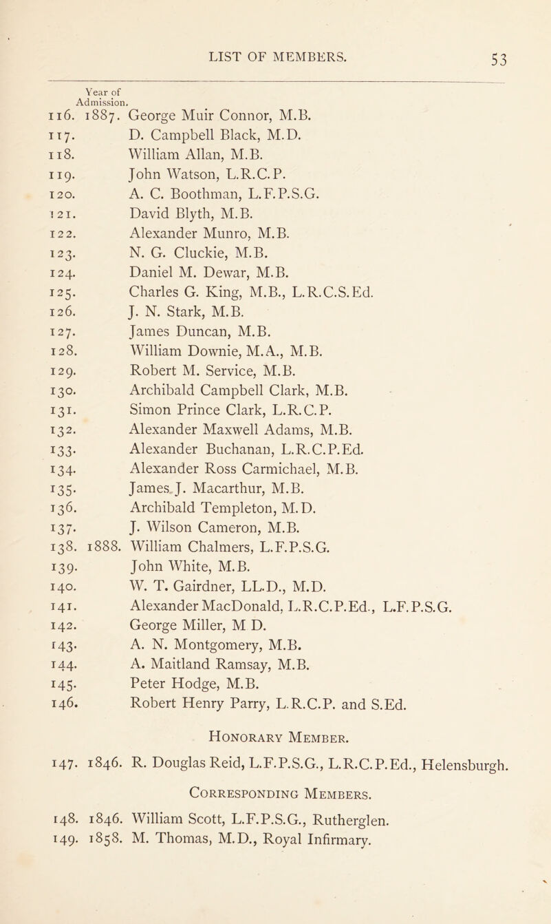 Year of Admission, 116. 1887. George Muir Connor, M.B. 117. D. Campbell Black, M.D. 118. William Allan, M.B. 119. John Watson, L.R.C. P. 120. A. C. Boothman, L.F.P.S.G. .'21. David Blyth, M.B. 122. Alexander Munro, M.B. 123. N. G. Cluckie, M.B. 124. Daniel M. Dewar, M.B. 125. Charles G. King, M.B., L.R.C.S.Ed. 126. J. N. Stark, M.B. 127. James Duncan, M.B. 128. William Downie, M.A., M.B. 129. Robert M. Service, M.B. 130. Archibald Campbell Clark, M.B. 131. Simon Prince Clark, L.R.C.P. 132. Alexander Maxwell Adams, M.B. 133. Alexander Buchanan, L.R.C.P.Ed. 134. Alexander Ross Carmichael, M.B. 135. James.J. Macarthur, M.B. 136. Archibald Templeton, M.D. 137. J. Wilson Cameron, M.B. 138. 1888. William Chalmers, L.F.P.S.G. 139. John White, M.B. 140. W. T. Gairdner, LL.D., M.D. 141. Alexander MacDonald, L.R.C.P.Ed., L.F.P.S.G. 142. George Miller, M D. 143. A. N. Montgomery, M.B. 144. A. Maitland Ramsay, M.B. 145. Peter Hodge, M.B. 146. Robert Henry Parry, L.R.C.P. and S.Ed. Honorary Member. 147. 1846. R. Douglas Reid, L.F.P.S.G., DR.C.P.Ed., Helensburgh. Corresponding Members. 148. 1846. William Scott, L.F.P.S.G., Rutherglen. 149. 1858. M, Thomas, M.D., Royal Infirmary.