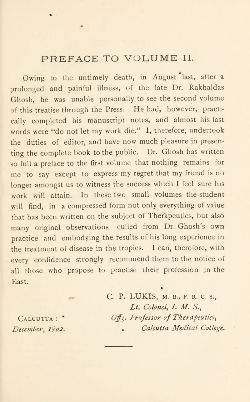 Owing to the untimely death, in August last, after a prolonged and painful illness, of the late Dr. Rakhaldas Ghosh, he was unable personally to see the second volume of this treatise through the Press. He had, however, practi- cally completed his manuscript notes, and almost his last words were “do not let my work die.” I, therefore, undertook the duties of editor, and have now much pleasure in presen- ting the complete book to the public. Dr. Ghosh has written so full a preface to the first volume that nothing remains for me to say except to express my regret that my friend is no longer amongst us to witness the success which I feel sure his work will attain. In these two small volumes the student will find, in a compressed form not only everything of value that has been written on the subject of Therapeutics, but also many original observations culled from Dr. Ghosh's own practice and embodying the results of his long experience in the treatment of disease in the tropics. I can, therefore, with every confidence strongly recommend them to the notice of all those who propose to practise their profession in the East. < C. P. LUKIS, M. B., F. R. c. s., Lt, Colonel^ 1. M. S.^ Calcutta : * Professor of Therapeutics, December, i9o2, 4 Calcutta Medical College,