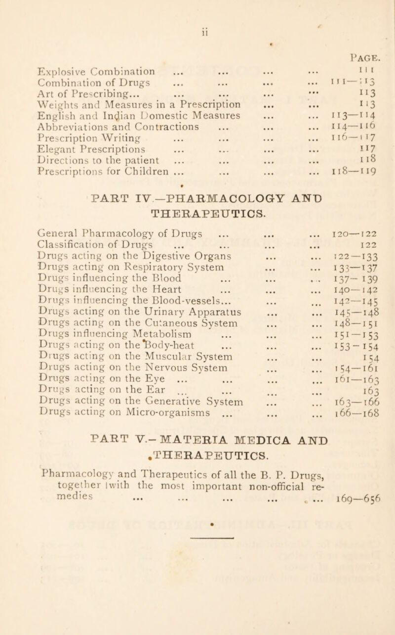 Page. Explosive Combination • • • 11 1 Combination of Drugs • • « 111 — ; 13 Art of Prescribing... • • • Weights and Measures in a Prescription • • « i‘3 English and Inglian Domestic Measures • . . 113—114 Abbreviations and Contractions • • • 114—116 Prescription Writing * • • 116—117 Elegant Prescriptions 117 Directions to the patient • • • 118 Prescriptions for Children ... • • * 118—119 • PART IV —PHARMACOLOGY AND THERAPEUTICS. General Pharmacology of Drugs • * • 120— 122 Classification of Drugs • • • 122 Drugs acting on the Digestive Organs • • • 122 —133 Drugs acting on Respiratory System • • • 133—137 Drugs influencing the IPiOod • ■ • 137- 139 Drugs influencing the Heart 140—142 Drugs influencing the Blood-vessels... • * • 142—145 Drugs acting on the Urinary Apparatus • • • 145—148 Drugs acting on the Cutaneous System • • • 148—151 Drugs influencing Metabolism  ... • • • 151-153 Drugs acting on the*I3oc1y-heat • • • 153- 154 Drugs acting on the Muscular System « • * 154 Drugs acting on the Nervous System • • • 154—161 Drugs acting on the Eye ... • • • 161—163 Drugs acting on the Ear • • • 163 Drugs acting on the Generative System « • • 163—166 Drugs acting on Micro-organisms ... • • • 166—168 PART V.-MATERIA MEDICA AND .THERAPEUTICS. Pharmacology and Therapeutics of all the B. P. Drugs, together iwith the most important non-official re- medies ... ... ... ... ... 169—656