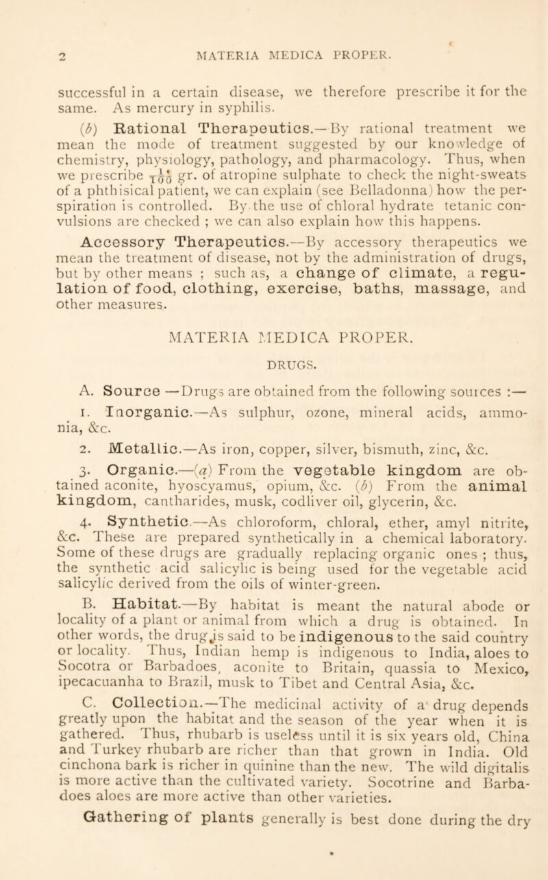 successful in a certain disease, we therefore prescribe it for the same. As mercury in syphilis. (d) Rational Thorapoutics.—By rational treatment we mean the mode of treatment suggested by our knowledge of chemistry, physiology, pathology, and pharmacology. Thus, when we prescribe gr. of atropine sulphate to check the night-sweats of a phthisical patient, we can e.xplain (see Belladonna) how the per- spiration is controlled. By the use of chloral hydrate tetanic con- vulsions are checked ; we can also explain how this happens. Accessory Therapeutics.—By accessory therapeutics we mean the treatment of disease, not by the administration of drugs, but by other means ; such as, a change of climate, a regu- lation of food, clothing, exercise, baths, massage, and other measures. MATERIA ?,IEDICA PROPER. DRUGS. A. Source —Drugs are obtained from the following souices ;— 1. Inorganic.—As sulphur, ozone, mineral acids, ammo- nia, &c. 2. Metallic.—As iron, copper, silver, bismuth, zinc, &c. 3. Organic.—[a) From the vegetable kingdom are ob- tained aconite, hvoscyamus, opium, &c. (d) From the animal ki ngdom, cantharides, musk, codliver oil, glycerin, &c. 4. Synthetic.—As chloroform, chloral, ether, amyl nitrite, See. These are prepared synthetically in a chemical laboratory. Some of these drugs are gradually replacing organic ones ; thus, the synthetic acid salicylic is being used for the vegetable acicl salicylic derived from the oils of winter-green. B. Habitat.—By habitat is meant the natural abode or locality of a plant or animal from which a drug is obtained. In other words, the drug js said to be indigenous to the said country or locality. Ihus, Indian hemp is indigenous to India, aloes to Socotra or Barbadoes^ aconite to Britain, quassia to Mexico, ipecacuanha to Brazil, musk to Tibet and Central Asia, Sec. C. Collection.—The medicinal activity of a* drug depends greatly upon the habitat and the season of the year when it is gathered. Thus, rhubarb is useless until it is six years old, China and Turkey rhubarb are richer than that grown in India. Old cinchona bark is richer in quinine than the new. The wild digitalis is more active than the cultivated variety. Socotrine and Barba- does aloes are more active than other varieties. Gathering of plants generally is best done during the dry