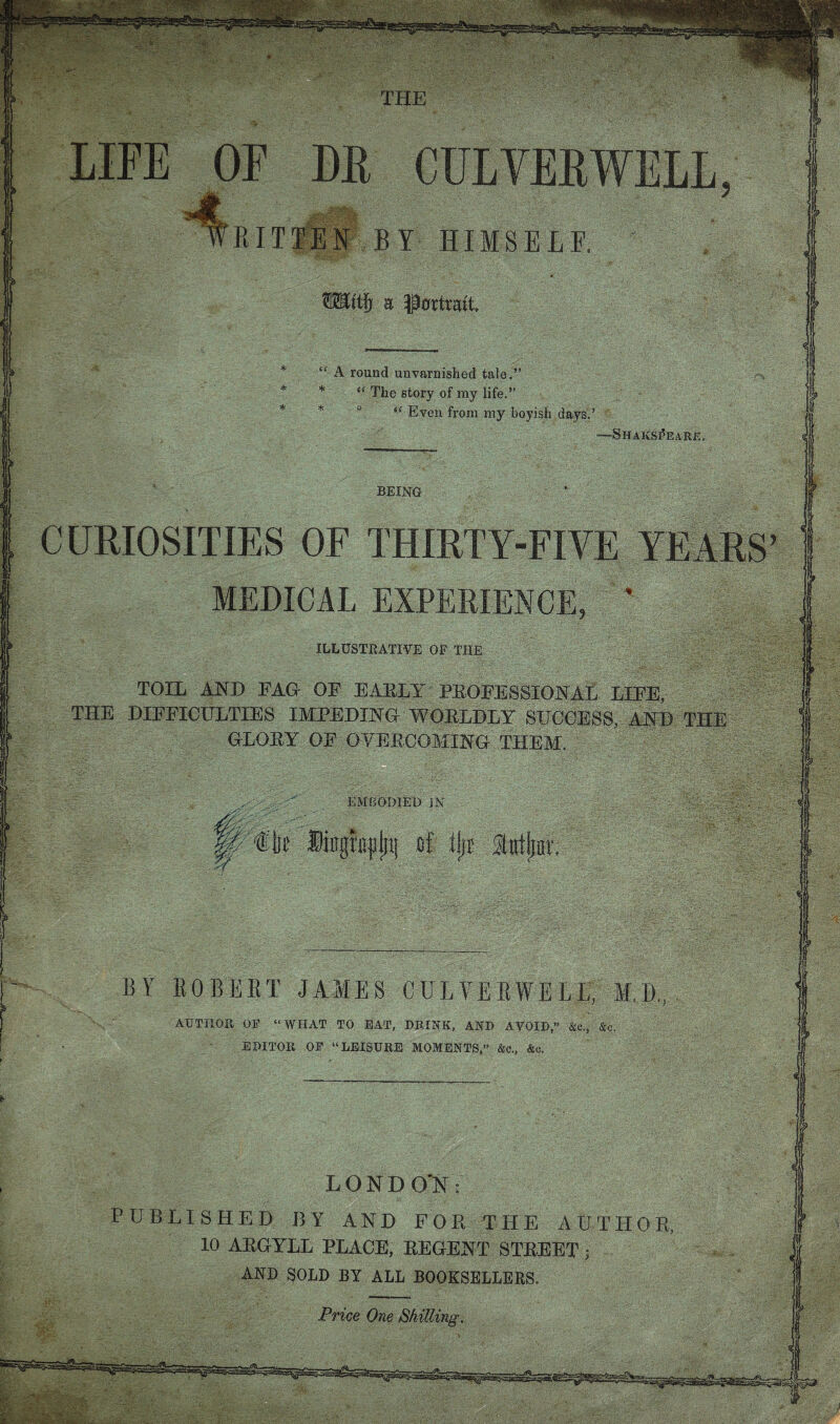 BY EOBEET JAMES CU EVE EWELL, AUTHOFv OF “WHAT TO EAT, DEIEK, AND AVOID,” &c., & EDITOR OE “LEISURE MOMENTS,” &o., &c. LONDON: BLISHED BY AND FOR THE A 10 ARGYLL PLACE, REGENT STREET i AND CURIOSITIES OF THIRTY-FIVE YE MEDICAL EXPERIEN ILLUSTRATIVE OF THE TOIL AND FAG OF EARLY PROFESSIONAL LIFE, THE DIFFICULTIES IMPEDING WORLDLY SUCCESS, AND THE GLORY OF OVERCOMING THEM. EMBOmED 3N THE LIFE OF DE WRITIIN BY HIMSEL ttjf a Portrait A round unvarnished tale.” * The story of my life.” * “ Even from my boyish days? -Shakspeare BEING